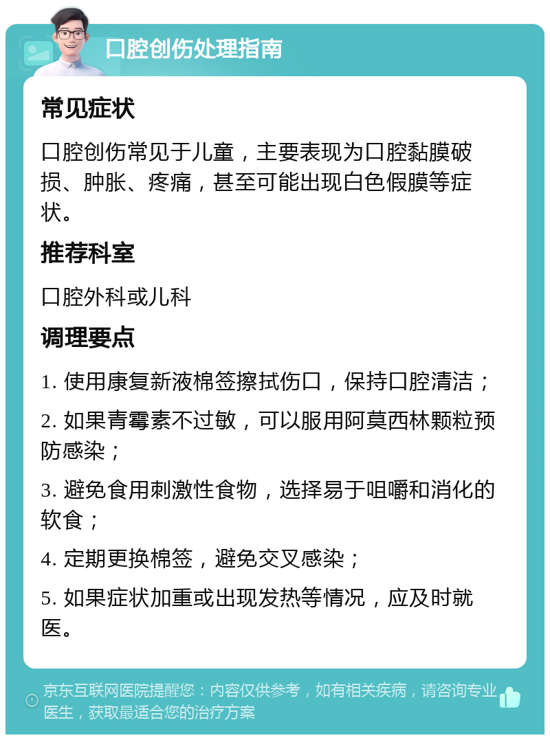 口腔创伤处理指南 常见症状 口腔创伤常见于儿童，主要表现为口腔黏膜破损、肿胀、疼痛，甚至可能出现白色假膜等症状。 推荐科室 口腔外科或儿科 调理要点 1. 使用康复新液棉签擦拭伤口，保持口腔清洁； 2. 如果青霉素不过敏，可以服用阿莫西林颗粒预防感染； 3. 避免食用刺激性食物，选择易于咀嚼和消化的软食； 4. 定期更换棉签，避免交叉感染； 5. 如果症状加重或出现发热等情况，应及时就医。