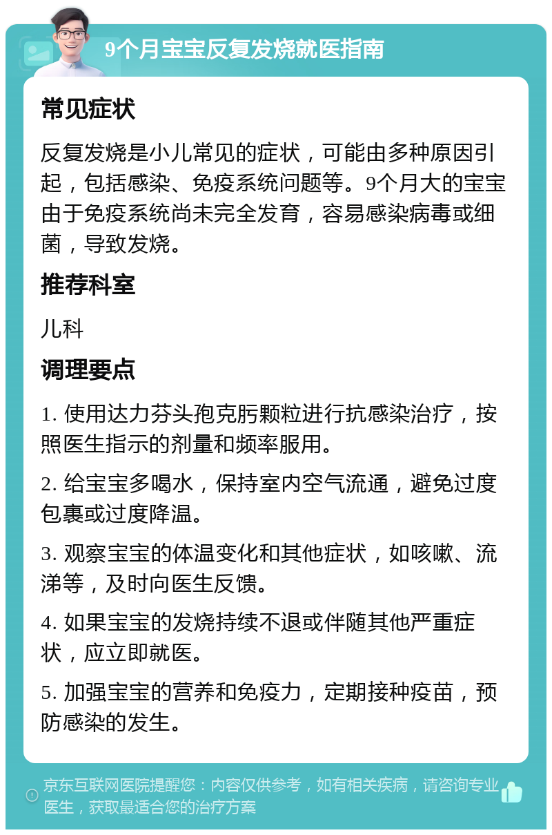 9个月宝宝反复发烧就医指南 常见症状 反复发烧是小儿常见的症状，可能由多种原因引起，包括感染、免疫系统问题等。9个月大的宝宝由于免疫系统尚未完全发育，容易感染病毒或细菌，导致发烧。 推荐科室 儿科 调理要点 1. 使用达力芬头孢克肟颗粒进行抗感染治疗，按照医生指示的剂量和频率服用。 2. 给宝宝多喝水，保持室内空气流通，避免过度包裹或过度降温。 3. 观察宝宝的体温变化和其他症状，如咳嗽、流涕等，及时向医生反馈。 4. 如果宝宝的发烧持续不退或伴随其他严重症状，应立即就医。 5. 加强宝宝的营养和免疫力，定期接种疫苗，预防感染的发生。