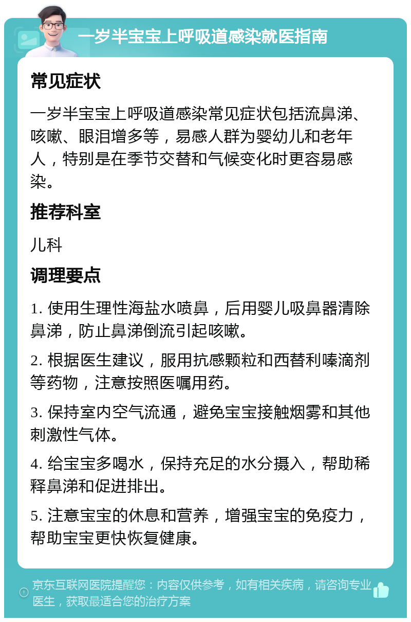 一岁半宝宝上呼吸道感染就医指南 常见症状 一岁半宝宝上呼吸道感染常见症状包括流鼻涕、咳嗽、眼泪增多等，易感人群为婴幼儿和老年人，特别是在季节交替和气候变化时更容易感染。 推荐科室 儿科 调理要点 1. 使用生理性海盐水喷鼻，后用婴儿吸鼻器清除鼻涕，防止鼻涕倒流引起咳嗽。 2. 根据医生建议，服用抗感颗粒和西替利嗪滴剂等药物，注意按照医嘱用药。 3. 保持室内空气流通，避免宝宝接触烟雾和其他刺激性气体。 4. 给宝宝多喝水，保持充足的水分摄入，帮助稀释鼻涕和促进排出。 5. 注意宝宝的休息和营养，增强宝宝的免疫力，帮助宝宝更快恢复健康。