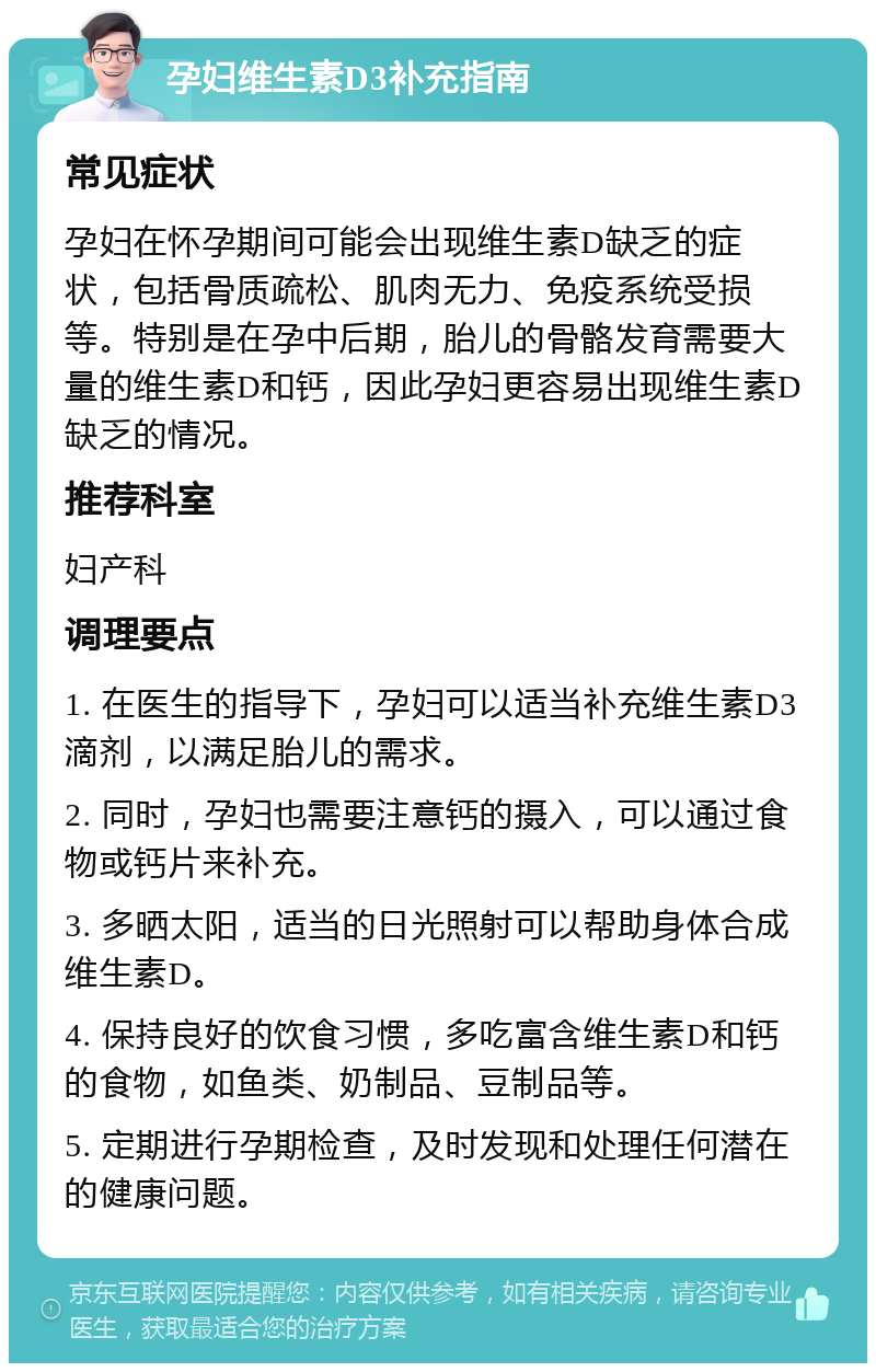 孕妇维生素D3补充指南 常见症状 孕妇在怀孕期间可能会出现维生素D缺乏的症状，包括骨质疏松、肌肉无力、免疫系统受损等。特别是在孕中后期，胎儿的骨骼发育需要大量的维生素D和钙，因此孕妇更容易出现维生素D缺乏的情况。 推荐科室 妇产科 调理要点 1. 在医生的指导下，孕妇可以适当补充维生素D3滴剂，以满足胎儿的需求。 2. 同时，孕妇也需要注意钙的摄入，可以通过食物或钙片来补充。 3. 多晒太阳，适当的日光照射可以帮助身体合成维生素D。 4. 保持良好的饮食习惯，多吃富含维生素D和钙的食物，如鱼类、奶制品、豆制品等。 5. 定期进行孕期检查，及时发现和处理任何潜在的健康问题。