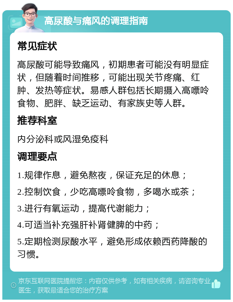 高尿酸与痛风的调理指南 常见症状 高尿酸可能导致痛风，初期患者可能没有明显症状，但随着时间推移，可能出现关节疼痛、红肿、发热等症状。易感人群包括长期摄入高嘌呤食物、肥胖、缺乏运动、有家族史等人群。 推荐科室 内分泌科或风湿免疫科 调理要点 1.规律作息，避免熬夜，保证充足的休息； 2.控制饮食，少吃高嘌呤食物，多喝水或茶； 3.进行有氧运动，提高代谢能力； 4.可适当补充强肝补肾健脾的中药； 5.定期检测尿酸水平，避免形成依赖西药降酸的习惯。