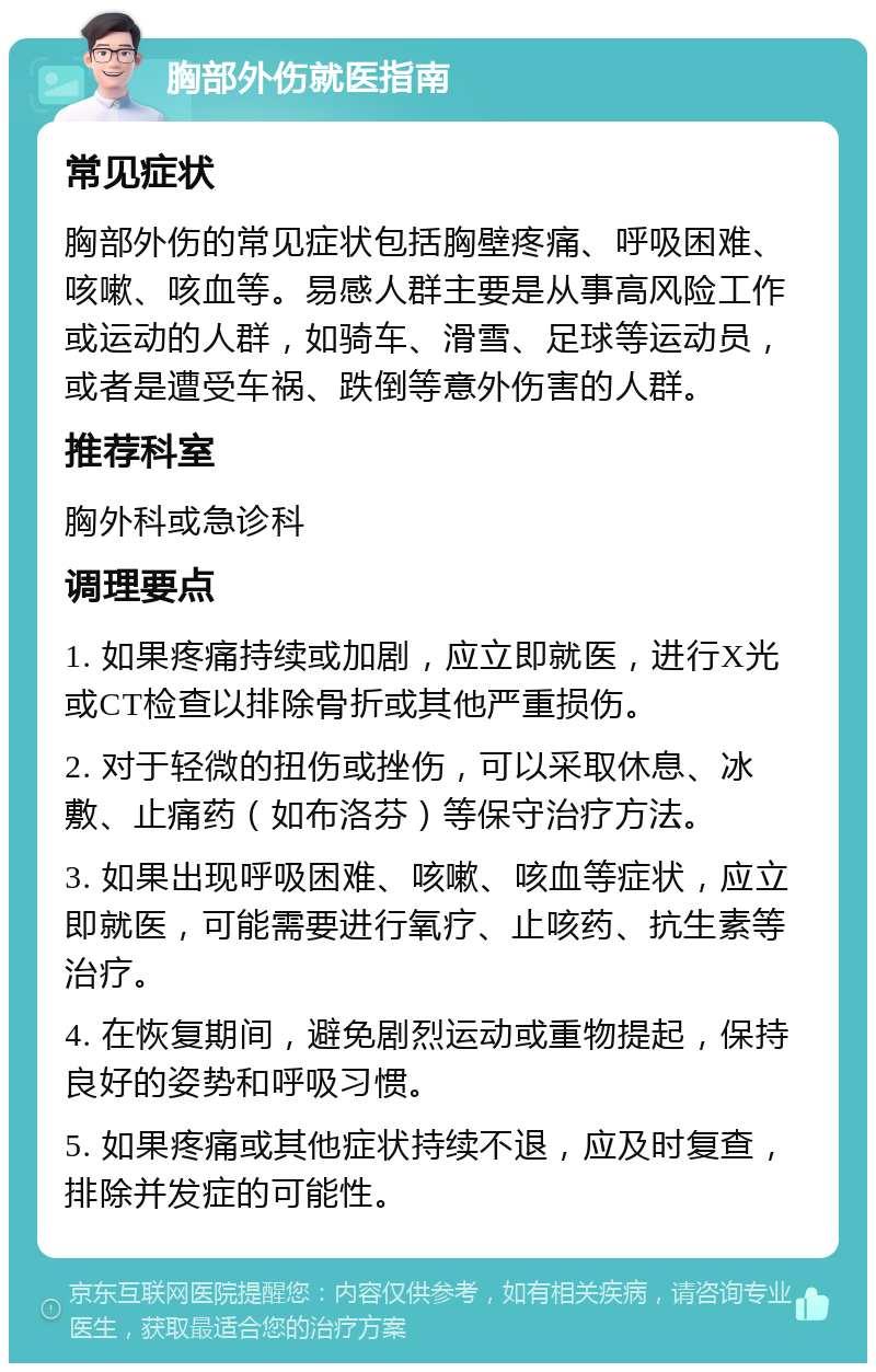 胸部外伤就医指南 常见症状 胸部外伤的常见症状包括胸壁疼痛、呼吸困难、咳嗽、咳血等。易感人群主要是从事高风险工作或运动的人群，如骑车、滑雪、足球等运动员，或者是遭受车祸、跌倒等意外伤害的人群。 推荐科室 胸外科或急诊科 调理要点 1. 如果疼痛持续或加剧，应立即就医，进行X光或CT检查以排除骨折或其他严重损伤。 2. 对于轻微的扭伤或挫伤，可以采取休息、冰敷、止痛药（如布洛芬）等保守治疗方法。 3. 如果出现呼吸困难、咳嗽、咳血等症状，应立即就医，可能需要进行氧疗、止咳药、抗生素等治疗。 4. 在恢复期间，避免剧烈运动或重物提起，保持良好的姿势和呼吸习惯。 5. 如果疼痛或其他症状持续不退，应及时复查，排除并发症的可能性。