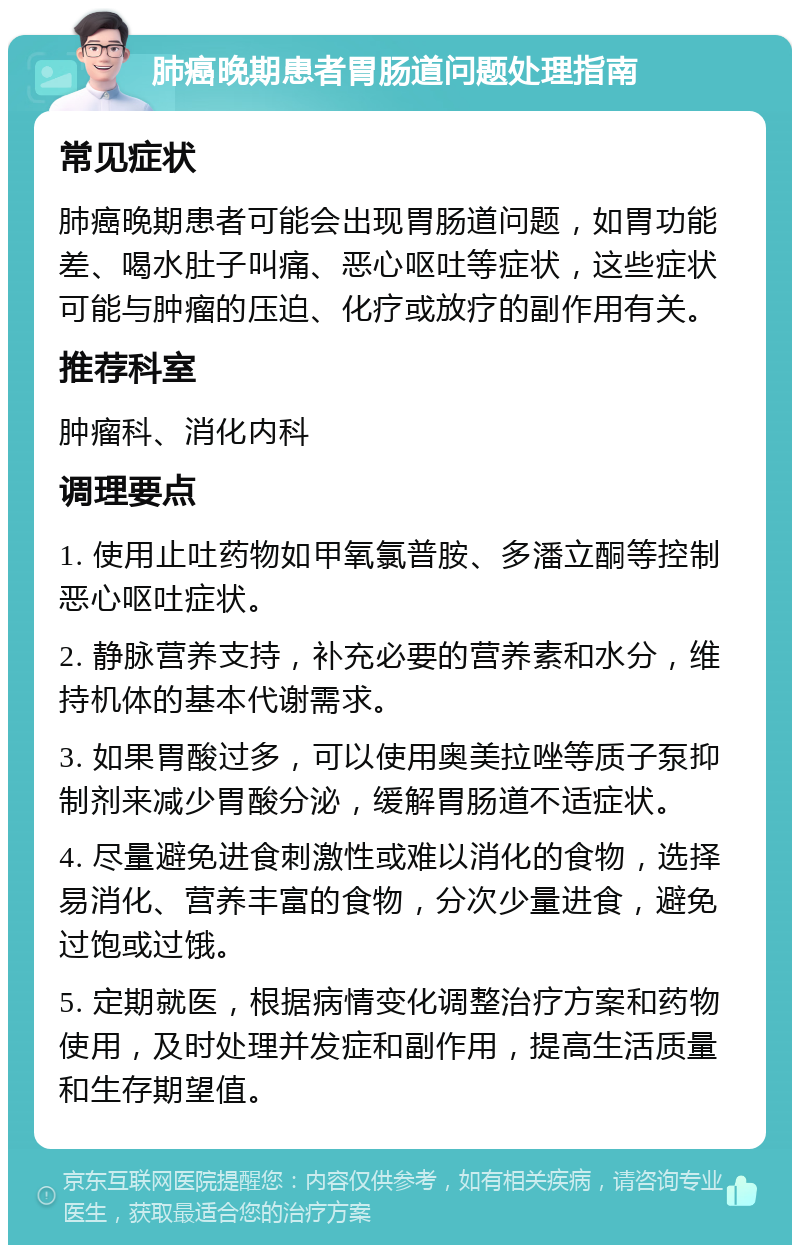 肺癌晚期患者胃肠道问题处理指南 常见症状 肺癌晚期患者可能会出现胃肠道问题，如胃功能差、喝水肚子叫痛、恶心呕吐等症状，这些症状可能与肿瘤的压迫、化疗或放疗的副作用有关。 推荐科室 肿瘤科、消化内科 调理要点 1. 使用止吐药物如甲氧氯普胺、多潘立酮等控制恶心呕吐症状。 2. 静脉营养支持，补充必要的营养素和水分，维持机体的基本代谢需求。 3. 如果胃酸过多，可以使用奥美拉唑等质子泵抑制剂来减少胃酸分泌，缓解胃肠道不适症状。 4. 尽量避免进食刺激性或难以消化的食物，选择易消化、营养丰富的食物，分次少量进食，避免过饱或过饿。 5. 定期就医，根据病情变化调整治疗方案和药物使用，及时处理并发症和副作用，提高生活质量和生存期望值。