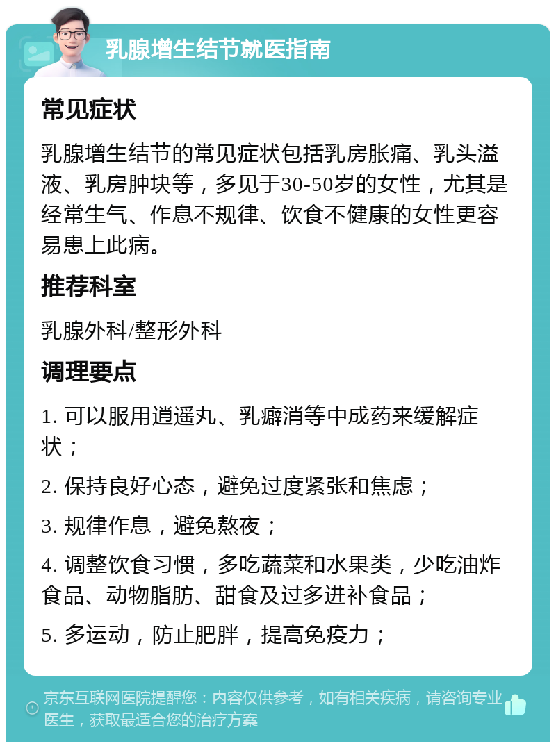 乳腺增生结节就医指南 常见症状 乳腺增生结节的常见症状包括乳房胀痛、乳头溢液、乳房肿块等，多见于30-50岁的女性，尤其是经常生气、作息不规律、饮食不健康的女性更容易患上此病。 推荐科室 乳腺外科/整形外科 调理要点 1. 可以服用逍遥丸、乳癖消等中成药来缓解症状； 2. 保持良好心态，避免过度紧张和焦虑； 3. 规律作息，避免熬夜； 4. 调整饮食习惯，多吃蔬菜和水果类，少吃油炸食品、动物脂肪、甜食及过多进补食品； 5. 多运动，防止肥胖，提高免疫力；