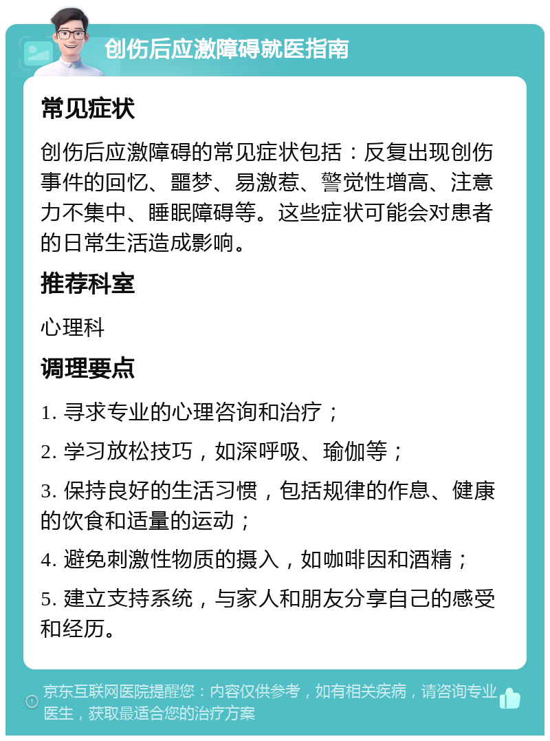 创伤后应激障碍就医指南 常见症状 创伤后应激障碍的常见症状包括：反复出现创伤事件的回忆、噩梦、易激惹、警觉性增高、注意力不集中、睡眠障碍等。这些症状可能会对患者的日常生活造成影响。 推荐科室 心理科 调理要点 1. 寻求专业的心理咨询和治疗； 2. 学习放松技巧，如深呼吸、瑜伽等； 3. 保持良好的生活习惯，包括规律的作息、健康的饮食和适量的运动； 4. 避免刺激性物质的摄入，如咖啡因和酒精； 5. 建立支持系统，与家人和朋友分享自己的感受和经历。