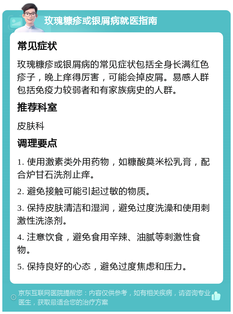 玫瑰糠疹或银屑病就医指南 常见症状 玫瑰糠疹或银屑病的常见症状包括全身长满红色疹子，晚上痒得厉害，可能会掉皮屑。易感人群包括免疫力较弱者和有家族病史的人群。 推荐科室 皮肤科 调理要点 1. 使用激素类外用药物，如糠酸莫米松乳膏，配合炉甘石洗剂止痒。 2. 避免接触可能引起过敏的物质。 3. 保持皮肤清洁和湿润，避免过度洗澡和使用刺激性洗涤剂。 4. 注意饮食，避免食用辛辣、油腻等刺激性食物。 5. 保持良好的心态，避免过度焦虑和压力。