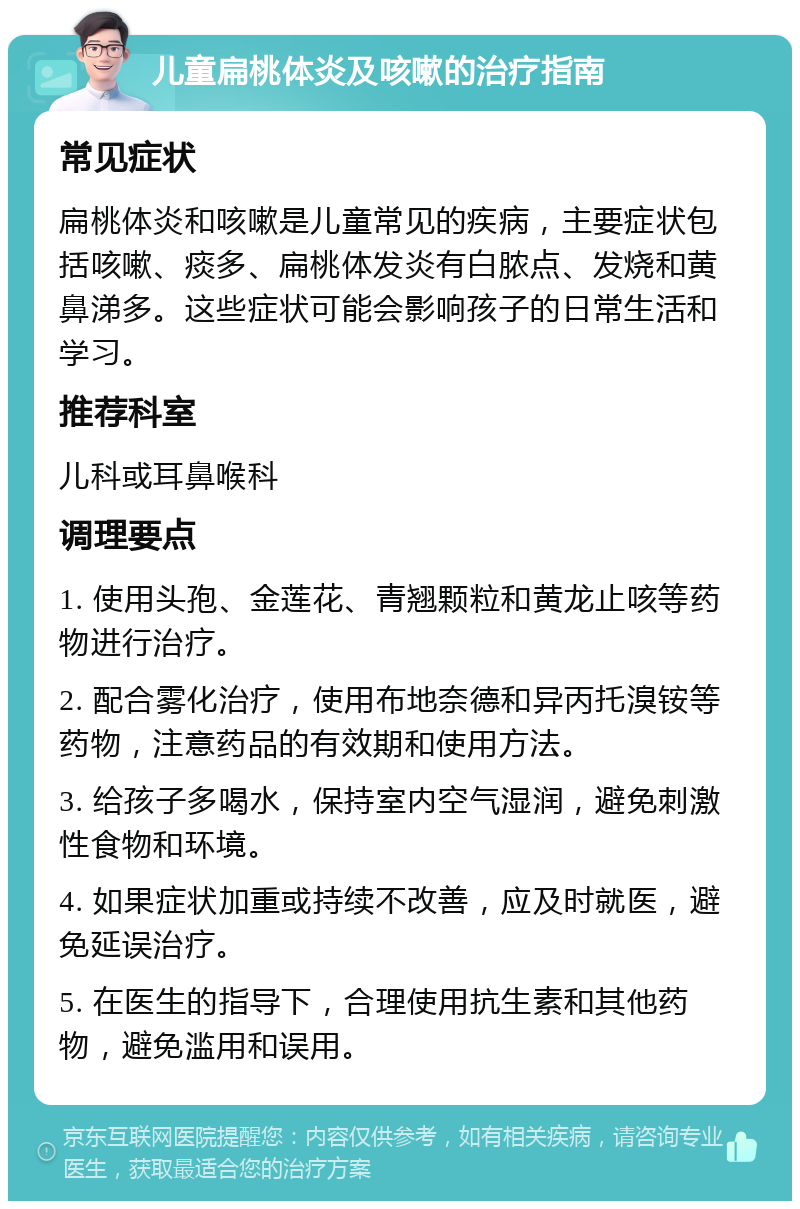 儿童扁桃体炎及咳嗽的治疗指南 常见症状 扁桃体炎和咳嗽是儿童常见的疾病，主要症状包括咳嗽、痰多、扁桃体发炎有白脓点、发烧和黄鼻涕多。这些症状可能会影响孩子的日常生活和学习。 推荐科室 儿科或耳鼻喉科 调理要点 1. 使用头孢、金莲花、青翘颗粒和黄龙止咳等药物进行治疗。 2. 配合雾化治疗，使用布地奈德和异丙托溴铵等药物，注意药品的有效期和使用方法。 3. 给孩子多喝水，保持室内空气湿润，避免刺激性食物和环境。 4. 如果症状加重或持续不改善，应及时就医，避免延误治疗。 5. 在医生的指导下，合理使用抗生素和其他药物，避免滥用和误用。