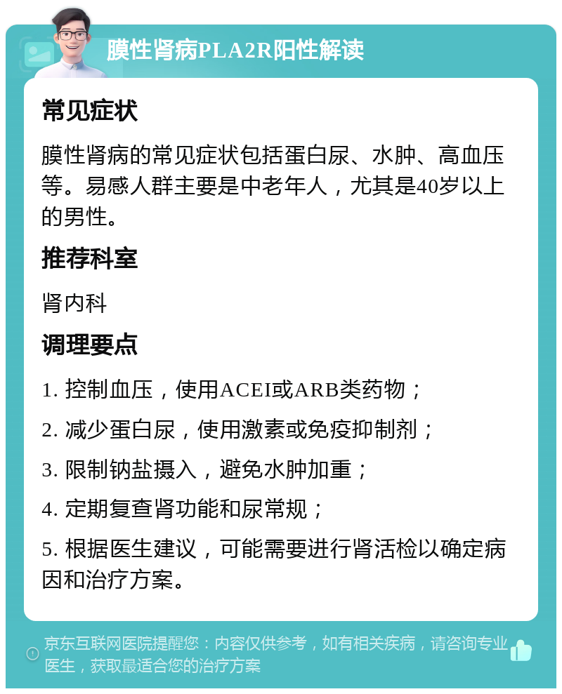 膜性肾病PLA2R阳性解读 常见症状 膜性肾病的常见症状包括蛋白尿、水肿、高血压等。易感人群主要是中老年人，尤其是40岁以上的男性。 推荐科室 肾内科 调理要点 1. 控制血压，使用ACEI或ARB类药物； 2. 减少蛋白尿，使用激素或免疫抑制剂； 3. 限制钠盐摄入，避免水肿加重； 4. 定期复查肾功能和尿常规； 5. 根据医生建议，可能需要进行肾活检以确定病因和治疗方案。