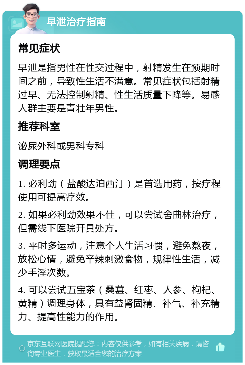 早泄治疗指南 常见症状 早泄是指男性在性交过程中，射精发生在预期时间之前，导致性生活不满意。常见症状包括射精过早、无法控制射精、性生活质量下降等。易感人群主要是青壮年男性。 推荐科室 泌尿外科或男科专科 调理要点 1. 必利劲（盐酸达泊西汀）是首选用药，按疗程使用可提高疗效。 2. 如果必利劲效果不佳，可以尝试舍曲林治疗，但需线下医院开具处方。 3. 平时多运动，注意个人生活习惯，避免熬夜，放松心情，避免辛辣刺激食物，规律性生活，减少手淫次数。 4. 可以尝试五宝茶（桑葚、红枣、人参、枸杞、黄精）调理身体，具有益肾固精、补气、补充精力、提高性能力的作用。