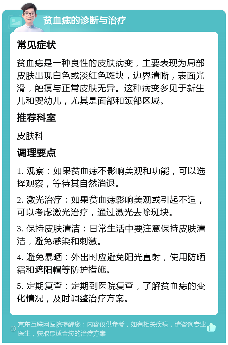 贫血痣的诊断与治疗 常见症状 贫血痣是一种良性的皮肤病变，主要表现为局部皮肤出现白色或淡红色斑块，边界清晰，表面光滑，触摸与正常皮肤无异。这种病变多见于新生儿和婴幼儿，尤其是面部和颈部区域。 推荐科室 皮肤科 调理要点 1. 观察：如果贫血痣不影响美观和功能，可以选择观察，等待其自然消退。 2. 激光治疗：如果贫血痣影响美观或引起不适，可以考虑激光治疗，通过激光去除斑块。 3. 保持皮肤清洁：日常生活中要注意保持皮肤清洁，避免感染和刺激。 4. 避免暴晒：外出时应避免阳光直射，使用防晒霜和遮阳帽等防护措施。 5. 定期复查：定期到医院复查，了解贫血痣的变化情况，及时调整治疗方案。