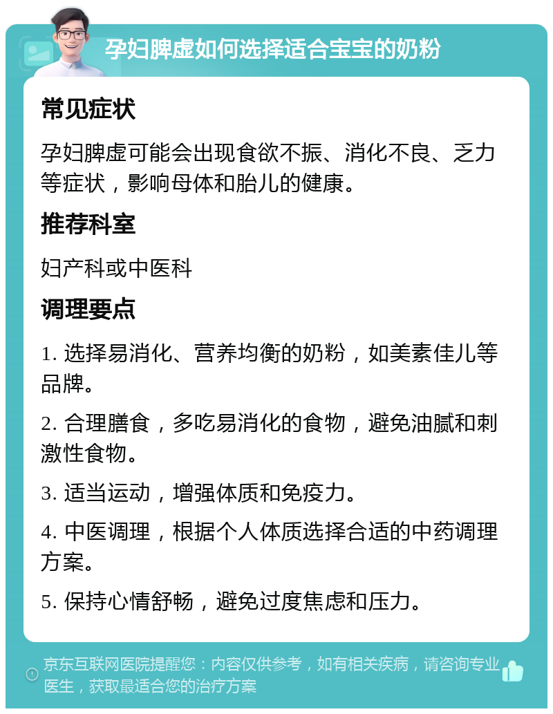 孕妇脾虚如何选择适合宝宝的奶粉 常见症状 孕妇脾虚可能会出现食欲不振、消化不良、乏力等症状，影响母体和胎儿的健康。 推荐科室 妇产科或中医科 调理要点 1. 选择易消化、营养均衡的奶粉，如美素佳儿等品牌。 2. 合理膳食，多吃易消化的食物，避免油腻和刺激性食物。 3. 适当运动，增强体质和免疫力。 4. 中医调理，根据个人体质选择合适的中药调理方案。 5. 保持心情舒畅，避免过度焦虑和压力。