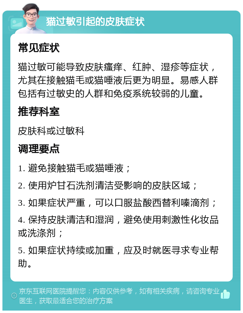 猫过敏引起的皮肤症状 常见症状 猫过敏可能导致皮肤瘙痒、红肿、湿疹等症状，尤其在接触猫毛或猫唾液后更为明显。易感人群包括有过敏史的人群和免疫系统较弱的儿童。 推荐科室 皮肤科或过敏科 调理要点 1. 避免接触猫毛或猫唾液； 2. 使用炉甘石洗剂清洁受影响的皮肤区域； 3. 如果症状严重，可以口服盐酸西替利嗪滴剂； 4. 保持皮肤清洁和湿润，避免使用刺激性化妆品或洗涤剂； 5. 如果症状持续或加重，应及时就医寻求专业帮助。