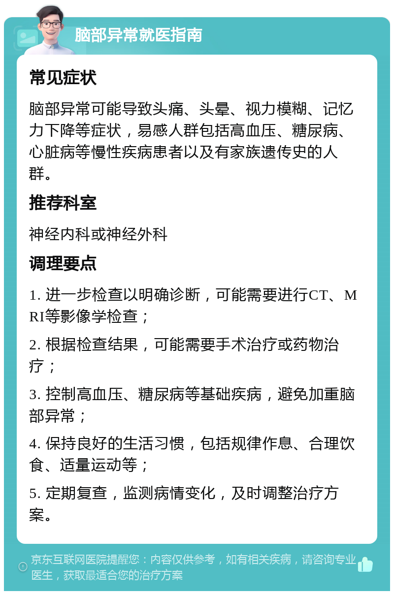 脑部异常就医指南 常见症状 脑部异常可能导致头痛、头晕、视力模糊、记忆力下降等症状，易感人群包括高血压、糖尿病、心脏病等慢性疾病患者以及有家族遗传史的人群。 推荐科室 神经内科或神经外科 调理要点 1. 进一步检查以明确诊断，可能需要进行CT、MRI等影像学检查； 2. 根据检查结果，可能需要手术治疗或药物治疗； 3. 控制高血压、糖尿病等基础疾病，避免加重脑部异常； 4. 保持良好的生活习惯，包括规律作息、合理饮食、适量运动等； 5. 定期复查，监测病情变化，及时调整治疗方案。