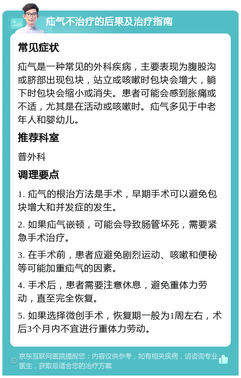 疝气不治疗的后果及治疗指南 常见症状 疝气是一种常见的外科疾病，主要表现为腹股沟或脐部出现包块，站立或咳嗽时包块会增大，躺下时包块会缩小或消失。患者可能会感到胀痛或不适，尤其是在活动或咳嗽时。疝气多见于中老年人和婴幼儿。 推荐科室 普外科 调理要点 1. 疝气的根治方法是手术，早期手术可以避免包块增大和并发症的发生。 2. 如果疝气嵌顿，可能会导致肠管坏死，需要紧急手术治疗。 3. 在手术前，患者应避免剧烈运动、咳嗽和便秘等可能加重疝气的因素。 4. 手术后，患者需要注意休息，避免重体力劳动，直至完全恢复。 5. 如果选择微创手术，恢复期一般为1周左右，术后3个月内不宜进行重体力劳动。