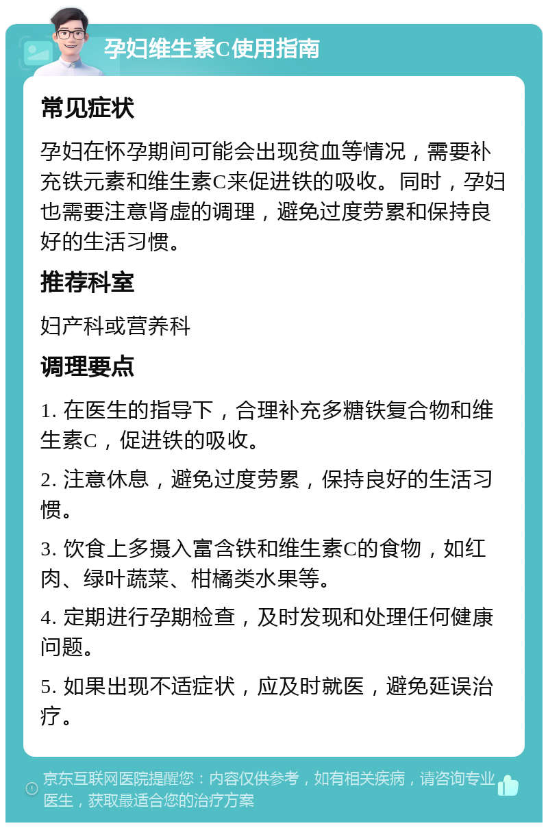 孕妇维生素C使用指南 常见症状 孕妇在怀孕期间可能会出现贫血等情况，需要补充铁元素和维生素C来促进铁的吸收。同时，孕妇也需要注意肾虚的调理，避免过度劳累和保持良好的生活习惯。 推荐科室 妇产科或营养科 调理要点 1. 在医生的指导下，合理补充多糖铁复合物和维生素C，促进铁的吸收。 2. 注意休息，避免过度劳累，保持良好的生活习惯。 3. 饮食上多摄入富含铁和维生素C的食物，如红肉、绿叶蔬菜、柑橘类水果等。 4. 定期进行孕期检查，及时发现和处理任何健康问题。 5. 如果出现不适症状，应及时就医，避免延误治疗。