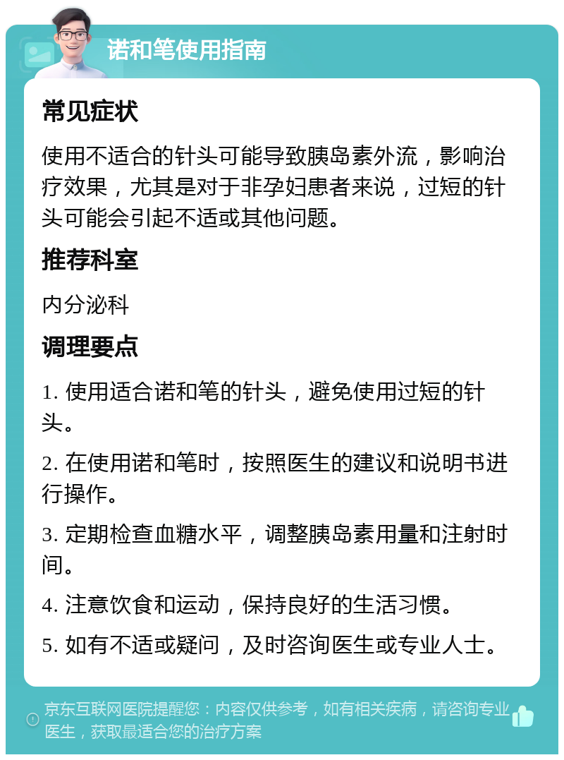 诺和笔使用指南 常见症状 使用不适合的针头可能导致胰岛素外流，影响治疗效果，尤其是对于非孕妇患者来说，过短的针头可能会引起不适或其他问题。 推荐科室 内分泌科 调理要点 1. 使用适合诺和笔的针头，避免使用过短的针头。 2. 在使用诺和笔时，按照医生的建议和说明书进行操作。 3. 定期检查血糖水平，调整胰岛素用量和注射时间。 4. 注意饮食和运动，保持良好的生活习惯。 5. 如有不适或疑问，及时咨询医生或专业人士。