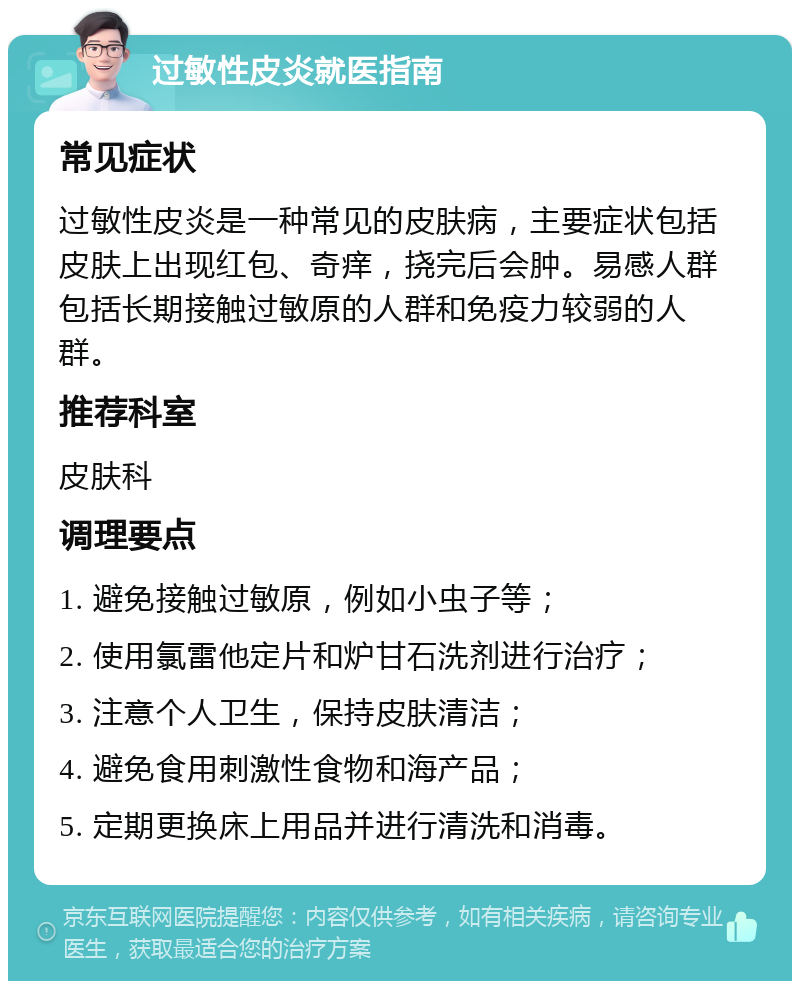 过敏性皮炎就医指南 常见症状 过敏性皮炎是一种常见的皮肤病，主要症状包括皮肤上出现红包、奇痒，挠完后会肿。易感人群包括长期接触过敏原的人群和免疫力较弱的人群。 推荐科室 皮肤科 调理要点 1. 避免接触过敏原，例如小虫子等； 2. 使用氯雷他定片和炉甘石洗剂进行治疗； 3. 注意个人卫生，保持皮肤清洁； 4. 避免食用刺激性食物和海产品； 5. 定期更换床上用品并进行清洗和消毒。