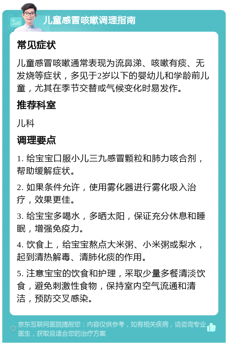 儿童感冒咳嗽调理指南 常见症状 儿童感冒咳嗽通常表现为流鼻涕、咳嗽有痰、无发烧等症状，多见于2岁以下的婴幼儿和学龄前儿童，尤其在季节交替或气候变化时易发作。 推荐科室 儿科 调理要点 1. 给宝宝口服小儿三九感冒颗粒和肺力咳合剂，帮助缓解症状。 2. 如果条件允许，使用雾化器进行雾化吸入治疗，效果更佳。 3. 给宝宝多喝水，多晒太阳，保证充分休息和睡眠，增强免疫力。 4. 饮食上，给宝宝熬点大米粥、小米粥或梨水，起到清热解毒、清肺化痰的作用。 5. 注意宝宝的饮食和护理，采取少量多餐清淡饮食，避免刺激性食物，保持室内空气流通和清洁，预防交叉感染。