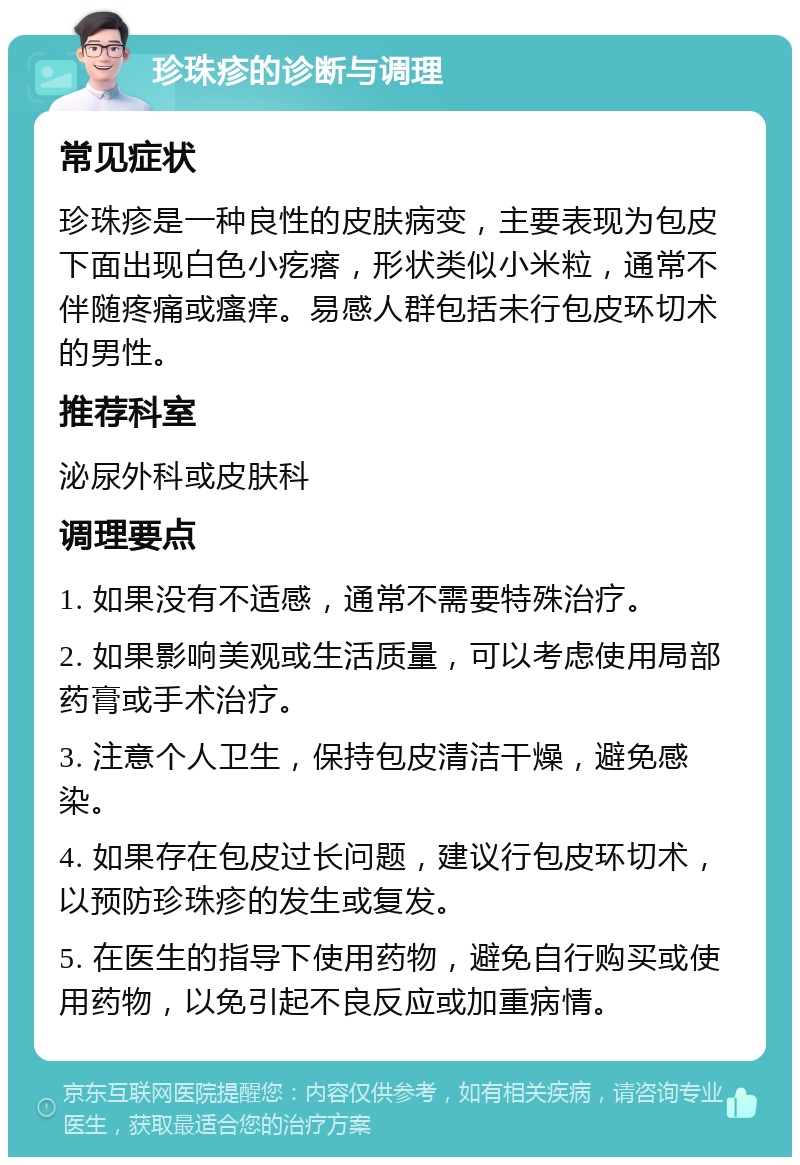 珍珠疹的诊断与调理 常见症状 珍珠疹是一种良性的皮肤病变，主要表现为包皮下面出现白色小疙瘩，形状类似小米粒，通常不伴随疼痛或瘙痒。易感人群包括未行包皮环切术的男性。 推荐科室 泌尿外科或皮肤科 调理要点 1. 如果没有不适感，通常不需要特殊治疗。 2. 如果影响美观或生活质量，可以考虑使用局部药膏或手术治疗。 3. 注意个人卫生，保持包皮清洁干燥，避免感染。 4. 如果存在包皮过长问题，建议行包皮环切术，以预防珍珠疹的发生或复发。 5. 在医生的指导下使用药物，避免自行购买或使用药物，以免引起不良反应或加重病情。