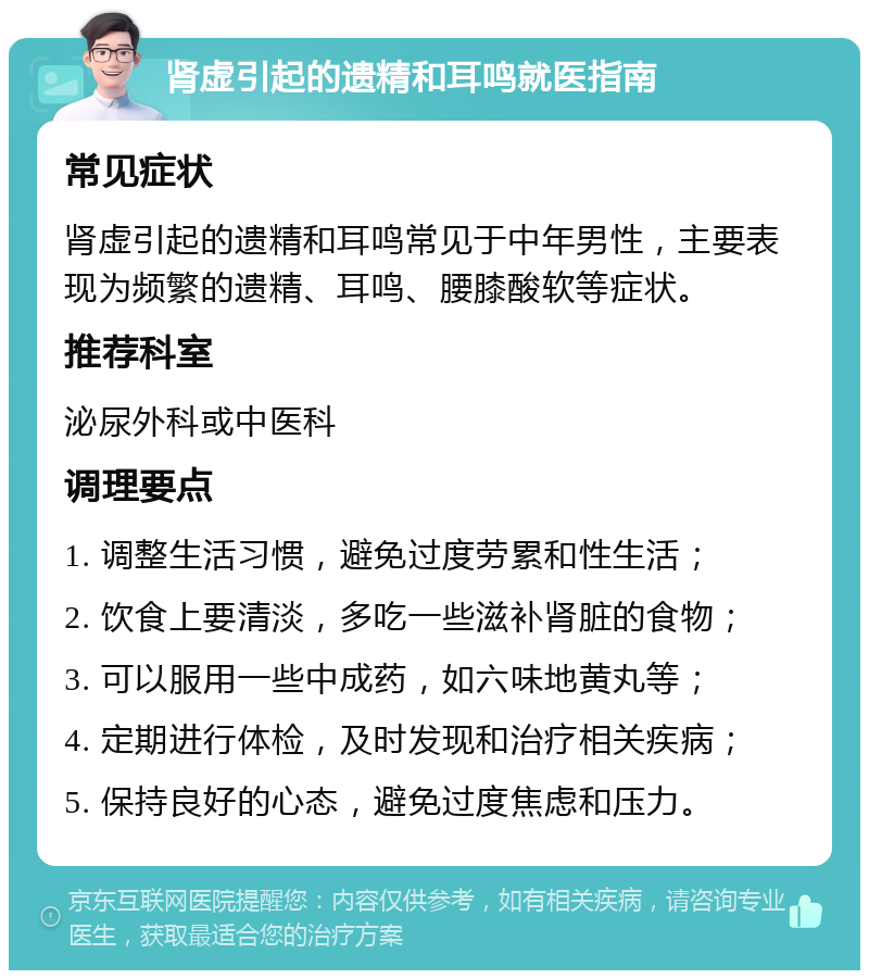 肾虚引起的遗精和耳鸣就医指南 常见症状 肾虚引起的遗精和耳鸣常见于中年男性，主要表现为频繁的遗精、耳鸣、腰膝酸软等症状。 推荐科室 泌尿外科或中医科 调理要点 1. 调整生活习惯，避免过度劳累和性生活； 2. 饮食上要清淡，多吃一些滋补肾脏的食物； 3. 可以服用一些中成药，如六味地黄丸等； 4. 定期进行体检，及时发现和治疗相关疾病； 5. 保持良好的心态，避免过度焦虑和压力。