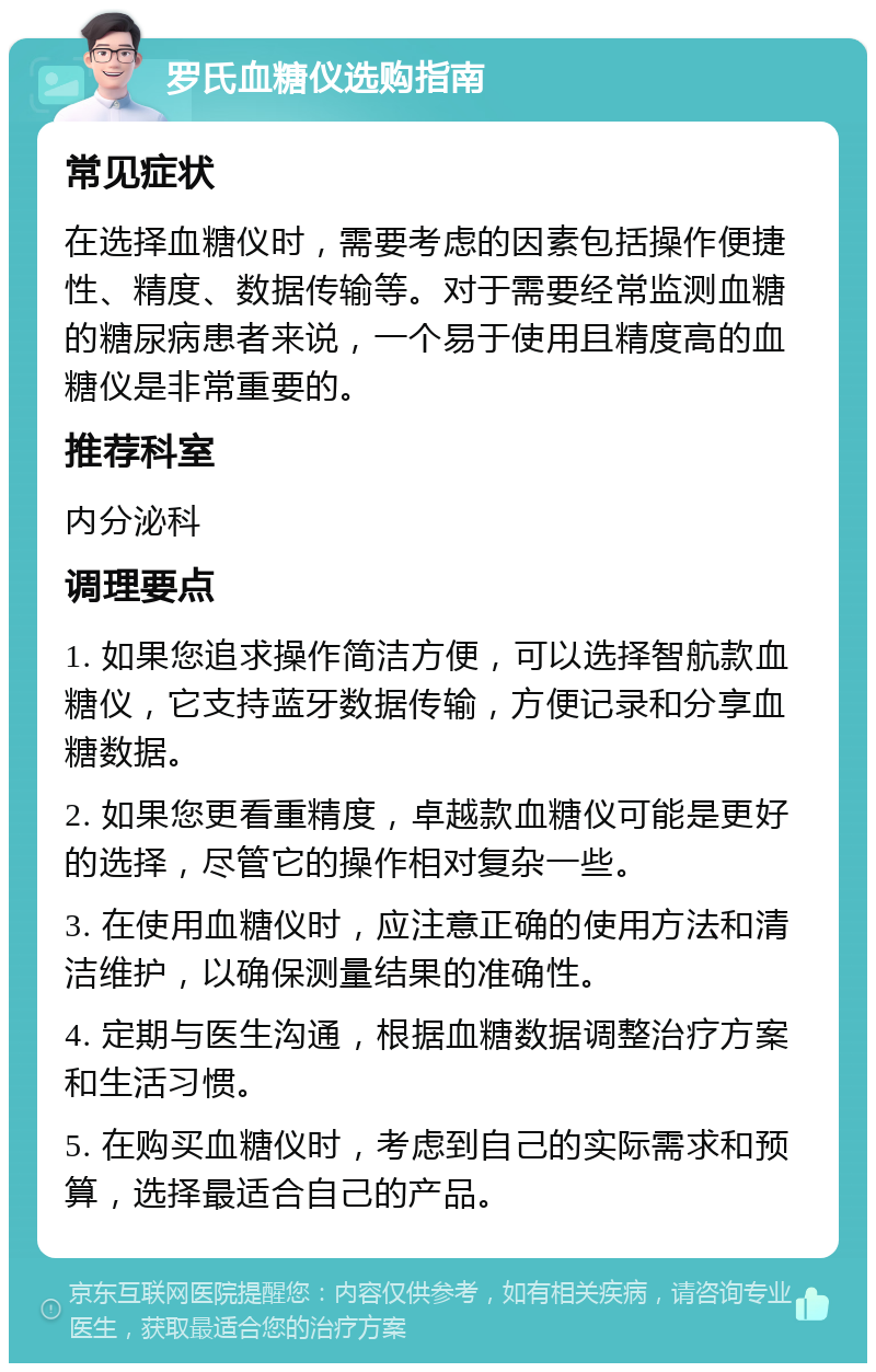 罗氏血糖仪选购指南 常见症状 在选择血糖仪时，需要考虑的因素包括操作便捷性、精度、数据传输等。对于需要经常监测血糖的糖尿病患者来说，一个易于使用且精度高的血糖仪是非常重要的。 推荐科室 内分泌科 调理要点 1. 如果您追求操作简洁方便，可以选择智航款血糖仪，它支持蓝牙数据传输，方便记录和分享血糖数据。 2. 如果您更看重精度，卓越款血糖仪可能是更好的选择，尽管它的操作相对复杂一些。 3. 在使用血糖仪时，应注意正确的使用方法和清洁维护，以确保测量结果的准确性。 4. 定期与医生沟通，根据血糖数据调整治疗方案和生活习惯。 5. 在购买血糖仪时，考虑到自己的实际需求和预算，选择最适合自己的产品。