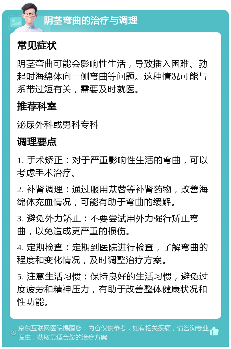 阴茎弯曲的治疗与调理 常见症状 阴茎弯曲可能会影响性生活，导致插入困难、勃起时海绵体向一侧弯曲等问题。这种情况可能与系带过短有关，需要及时就医。 推荐科室 泌尿外科或男科专科 调理要点 1. 手术矫正：对于严重影响性生活的弯曲，可以考虑手术治疗。 2. 补肾调理：通过服用苁蓉等补肾药物，改善海绵体充血情况，可能有助于弯曲的缓解。 3. 避免外力矫正：不要尝试用外力强行矫正弯曲，以免造成更严重的损伤。 4. 定期检查：定期到医院进行检查，了解弯曲的程度和变化情况，及时调整治疗方案。 5. 注意生活习惯：保持良好的生活习惯，避免过度疲劳和精神压力，有助于改善整体健康状况和性功能。