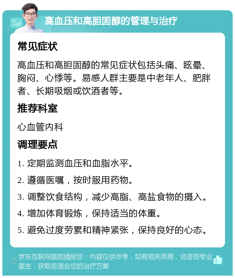 高血压和高胆固醇的管理与治疗 常见症状 高血压和高胆固醇的常见症状包括头痛、眩晕、胸闷、心悸等。易感人群主要是中老年人、肥胖者、长期吸烟或饮酒者等。 推荐科室 心血管内科 调理要点 1. 定期监测血压和血脂水平。 2. 遵循医嘱，按时服用药物。 3. 调整饮食结构，减少高脂、高盐食物的摄入。 4. 增加体育锻炼，保持适当的体重。 5. 避免过度劳累和精神紧张，保持良好的心态。