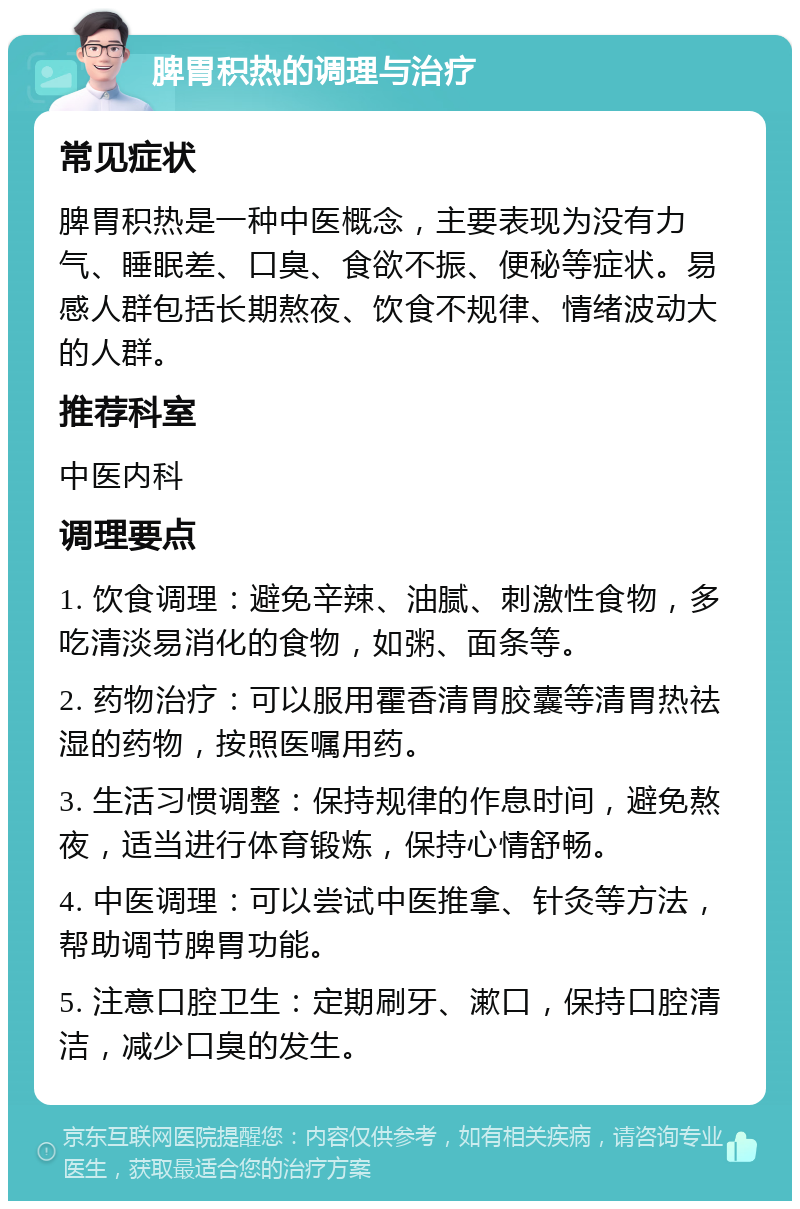 脾胃积热的调理与治疗 常见症状 脾胃积热是一种中医概念，主要表现为没有力气、睡眠差、口臭、食欲不振、便秘等症状。易感人群包括长期熬夜、饮食不规律、情绪波动大的人群。 推荐科室 中医内科 调理要点 1. 饮食调理：避免辛辣、油腻、刺激性食物，多吃清淡易消化的食物，如粥、面条等。 2. 药物治疗：可以服用霍香清胃胶囊等清胃热祛湿的药物，按照医嘱用药。 3. 生活习惯调整：保持规律的作息时间，避免熬夜，适当进行体育锻炼，保持心情舒畅。 4. 中医调理：可以尝试中医推拿、针灸等方法，帮助调节脾胃功能。 5. 注意口腔卫生：定期刷牙、漱口，保持口腔清洁，减少口臭的发生。