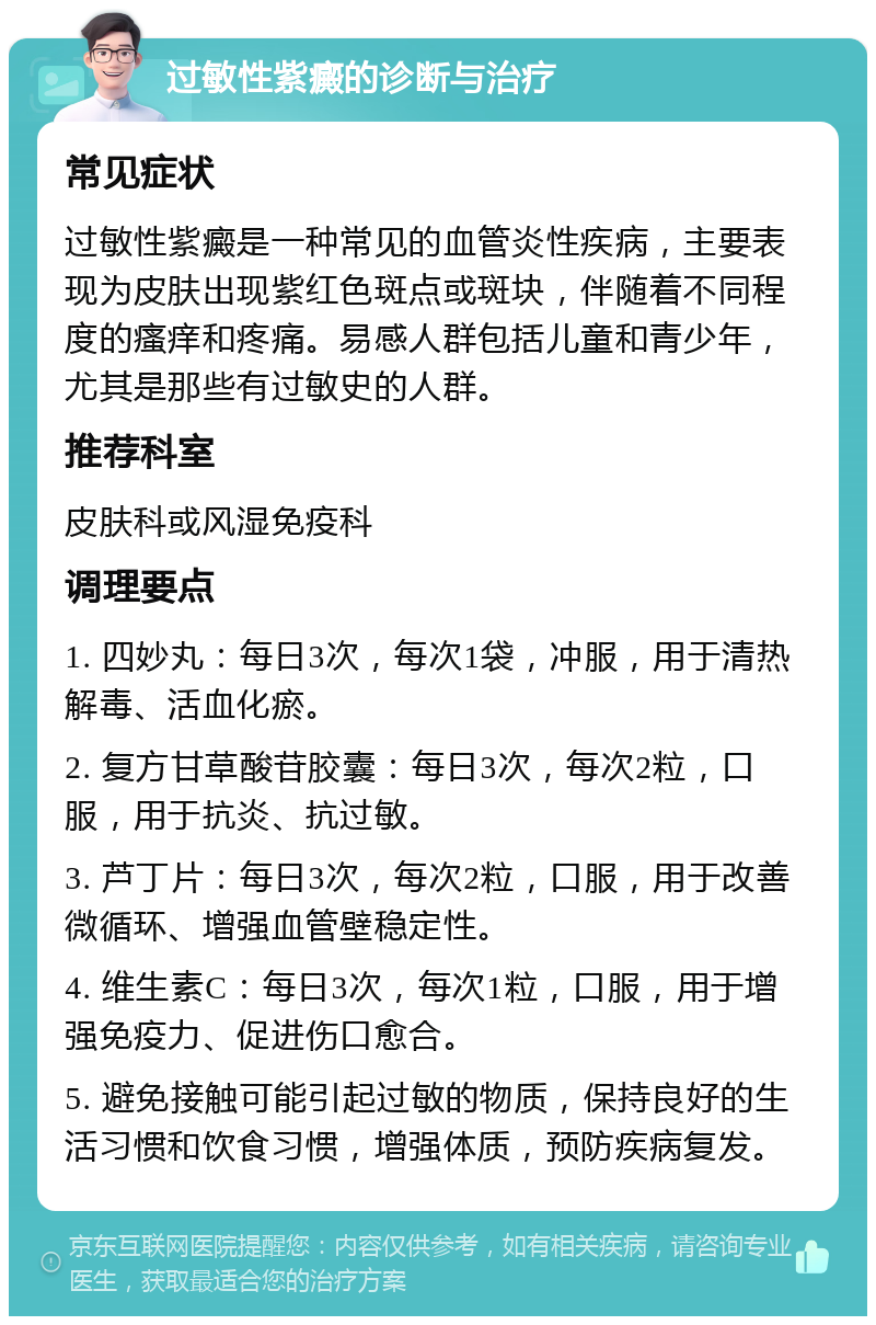 过敏性紫癜的诊断与治疗 常见症状 过敏性紫癜是一种常见的血管炎性疾病，主要表现为皮肤出现紫红色斑点或斑块，伴随着不同程度的瘙痒和疼痛。易感人群包括儿童和青少年，尤其是那些有过敏史的人群。 推荐科室 皮肤科或风湿免疫科 调理要点 1. 四妙丸：每日3次，每次1袋，冲服，用于清热解毒、活血化瘀。 2. 复方甘草酸苷胶囊：每日3次，每次2粒，口服，用于抗炎、抗过敏。 3. 芦丁片：每日3次，每次2粒，口服，用于改善微循环、增强血管壁稳定性。 4. 维生素C：每日3次，每次1粒，口服，用于增强免疫力、促进伤口愈合。 5. 避免接触可能引起过敏的物质，保持良好的生活习惯和饮食习惯，增强体质，预防疾病复发。