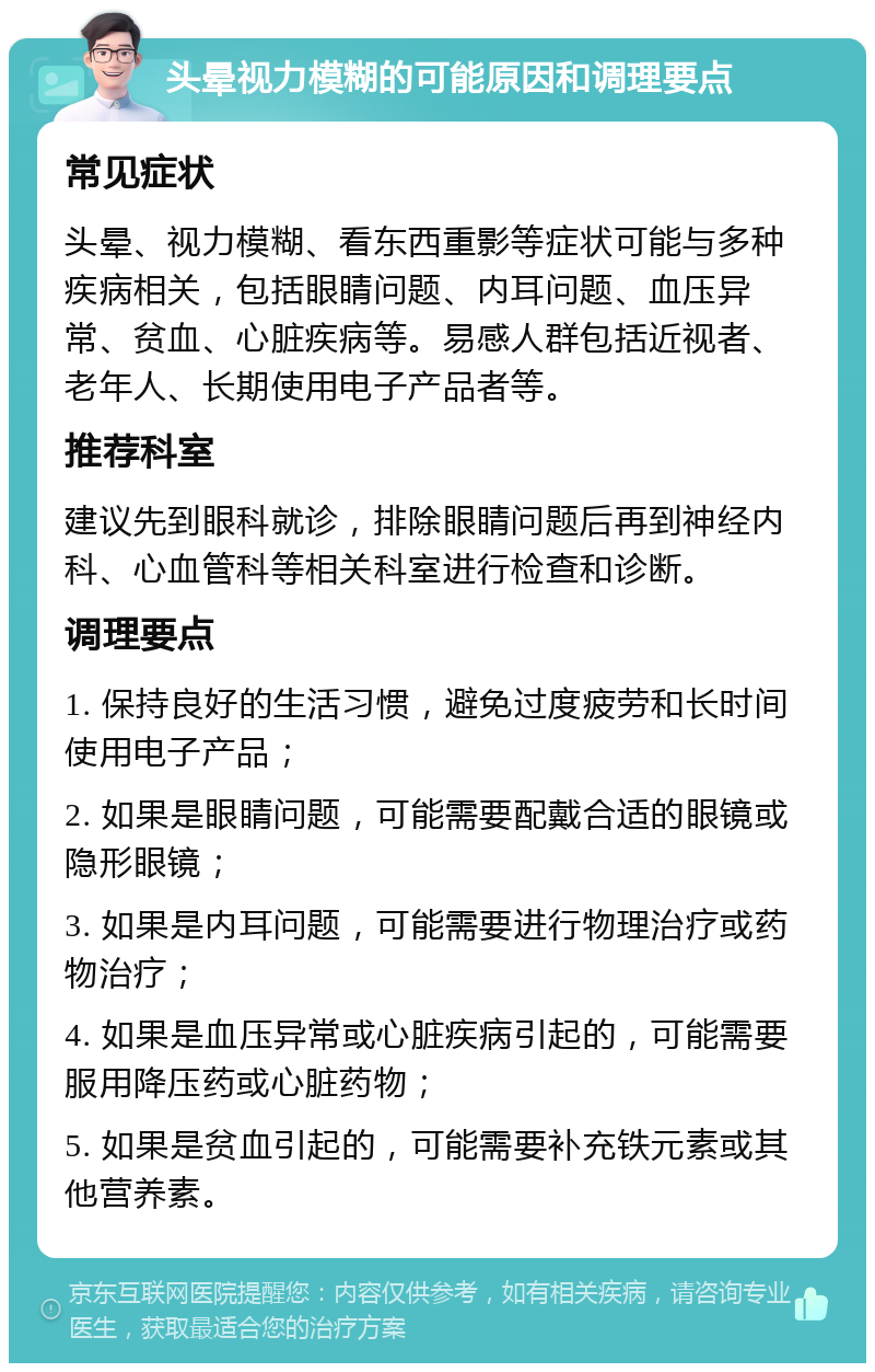 头晕视力模糊的可能原因和调理要点 常见症状 头晕、视力模糊、看东西重影等症状可能与多种疾病相关，包括眼睛问题、内耳问题、血压异常、贫血、心脏疾病等。易感人群包括近视者、老年人、长期使用电子产品者等。 推荐科室 建议先到眼科就诊，排除眼睛问题后再到神经内科、心血管科等相关科室进行检查和诊断。 调理要点 1. 保持良好的生活习惯，避免过度疲劳和长时间使用电子产品； 2. 如果是眼睛问题，可能需要配戴合适的眼镜或隐形眼镜； 3. 如果是内耳问题，可能需要进行物理治疗或药物治疗； 4. 如果是血压异常或心脏疾病引起的，可能需要服用降压药或心脏药物； 5. 如果是贫血引起的，可能需要补充铁元素或其他营养素。