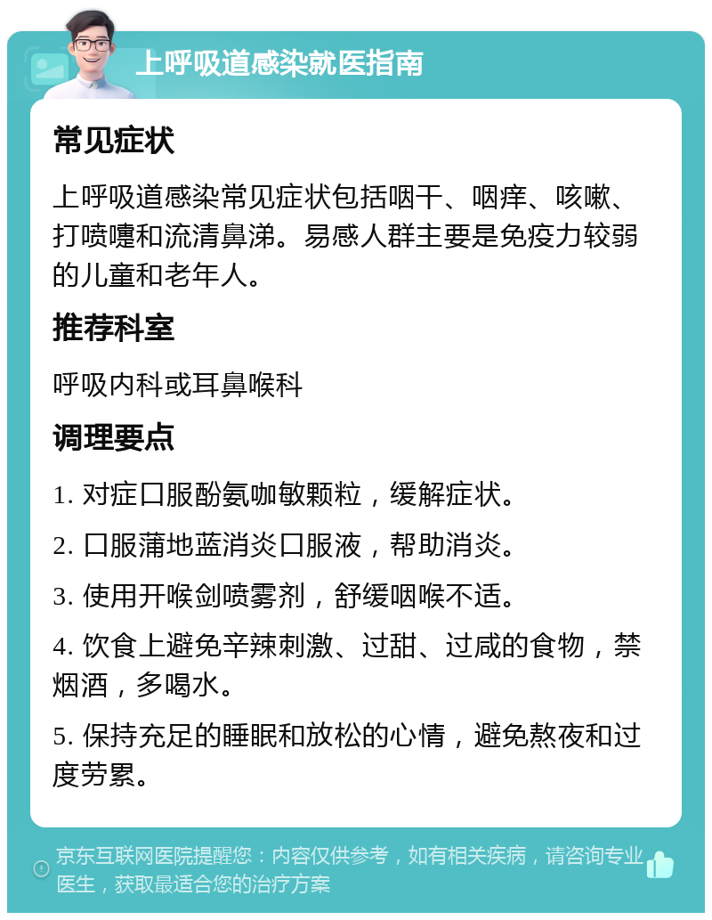 上呼吸道感染就医指南 常见症状 上呼吸道感染常见症状包括咽干、咽痒、咳嗽、打喷嚏和流清鼻涕。易感人群主要是免疫力较弱的儿童和老年人。 推荐科室 呼吸内科或耳鼻喉科 调理要点 1. 对症口服酚氨咖敏颗粒，缓解症状。 2. 口服蒲地蓝消炎口服液，帮助消炎。 3. 使用开喉剑喷雾剂，舒缓咽喉不适。 4. 饮食上避免辛辣刺激、过甜、过咸的食物，禁烟酒，多喝水。 5. 保持充足的睡眠和放松的心情，避免熬夜和过度劳累。