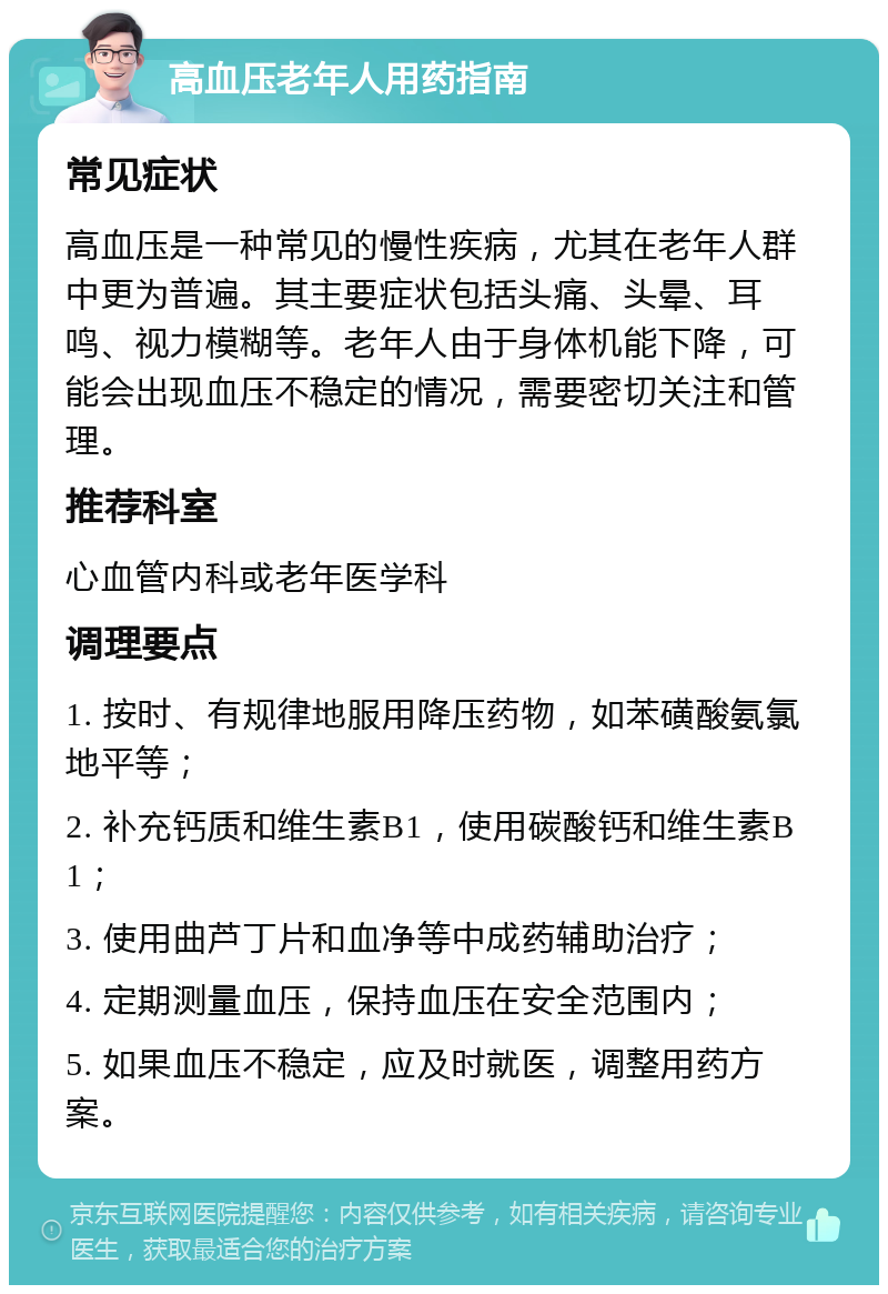 高血压老年人用药指南 常见症状 高血压是一种常见的慢性疾病，尤其在老年人群中更为普遍。其主要症状包括头痛、头晕、耳鸣、视力模糊等。老年人由于身体机能下降，可能会出现血压不稳定的情况，需要密切关注和管理。 推荐科室 心血管内科或老年医学科 调理要点 1. 按时、有规律地服用降压药物，如苯磺酸氨氯地平等； 2. 补充钙质和维生素B1，使用碳酸钙和维生素B1； 3. 使用曲芦丁片和血净等中成药辅助治疗； 4. 定期测量血压，保持血压在安全范围内； 5. 如果血压不稳定，应及时就医，调整用药方案。