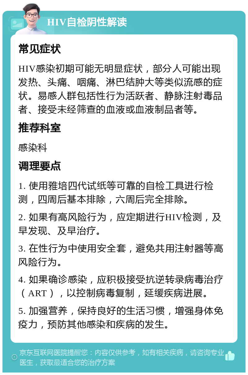 HIV自检阴性解读 常见症状 HIV感染初期可能无明显症状，部分人可能出现发热、头痛、咽痛、淋巴结肿大等类似流感的症状。易感人群包括性行为活跃者、静脉注射毒品者、接受未经筛查的血液或血液制品者等。 推荐科室 感染科 调理要点 1. 使用雅培四代试纸等可靠的自检工具进行检测，四周后基本排除，六周后完全排除。 2. 如果有高风险行为，应定期进行HIV检测，及早发现、及早治疗。 3. 在性行为中使用安全套，避免共用注射器等高风险行为。 4. 如果确诊感染，应积极接受抗逆转录病毒治疗（ART），以控制病毒复制，延缓疾病进展。 5. 加强营养，保持良好的生活习惯，增强身体免疫力，预防其他感染和疾病的发生。