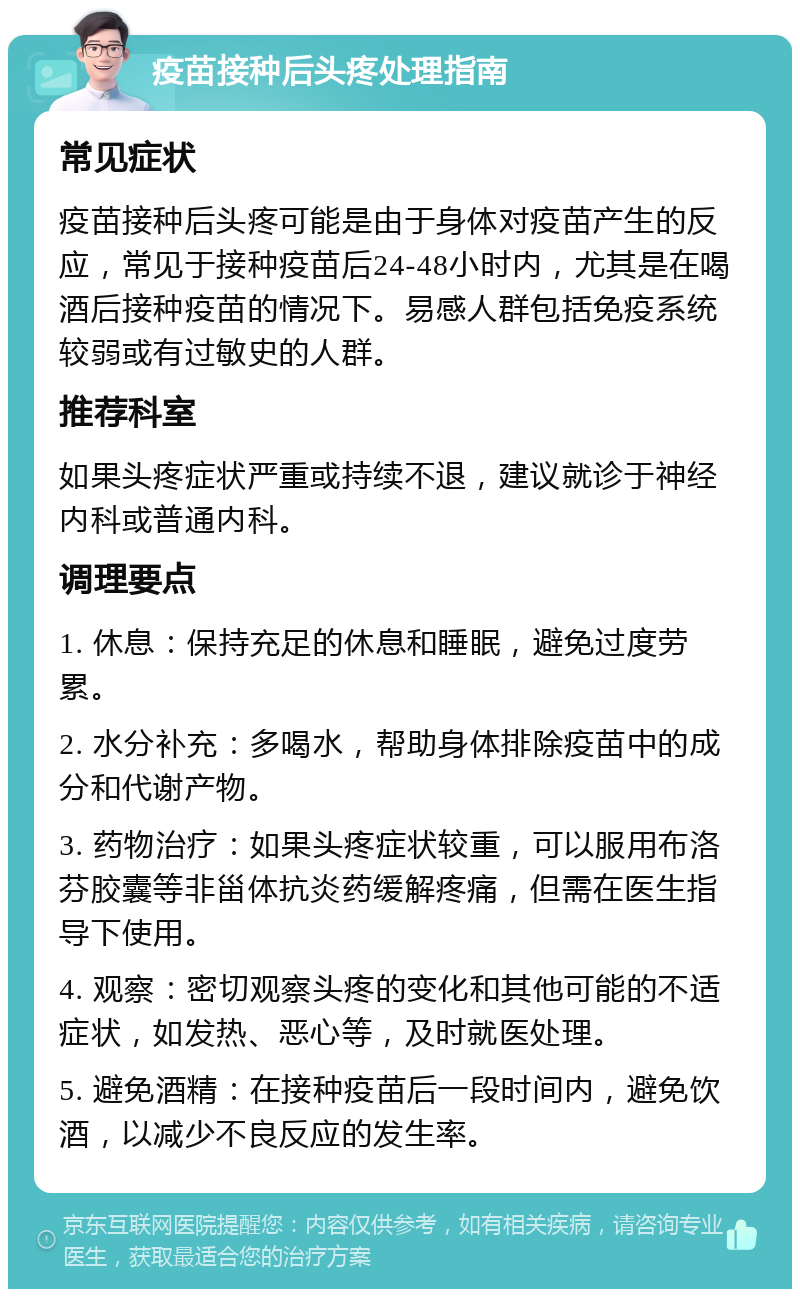 疫苗接种后头疼处理指南 常见症状 疫苗接种后头疼可能是由于身体对疫苗产生的反应，常见于接种疫苗后24-48小时内，尤其是在喝酒后接种疫苗的情况下。易感人群包括免疫系统较弱或有过敏史的人群。 推荐科室 如果头疼症状严重或持续不退，建议就诊于神经内科或普通内科。 调理要点 1. 休息：保持充足的休息和睡眠，避免过度劳累。 2. 水分补充：多喝水，帮助身体排除疫苗中的成分和代谢产物。 3. 药物治疗：如果头疼症状较重，可以服用布洛芬胶囊等非甾体抗炎药缓解疼痛，但需在医生指导下使用。 4. 观察：密切观察头疼的变化和其他可能的不适症状，如发热、恶心等，及时就医处理。 5. 避免酒精：在接种疫苗后一段时间内，避免饮酒，以减少不良反应的发生率。