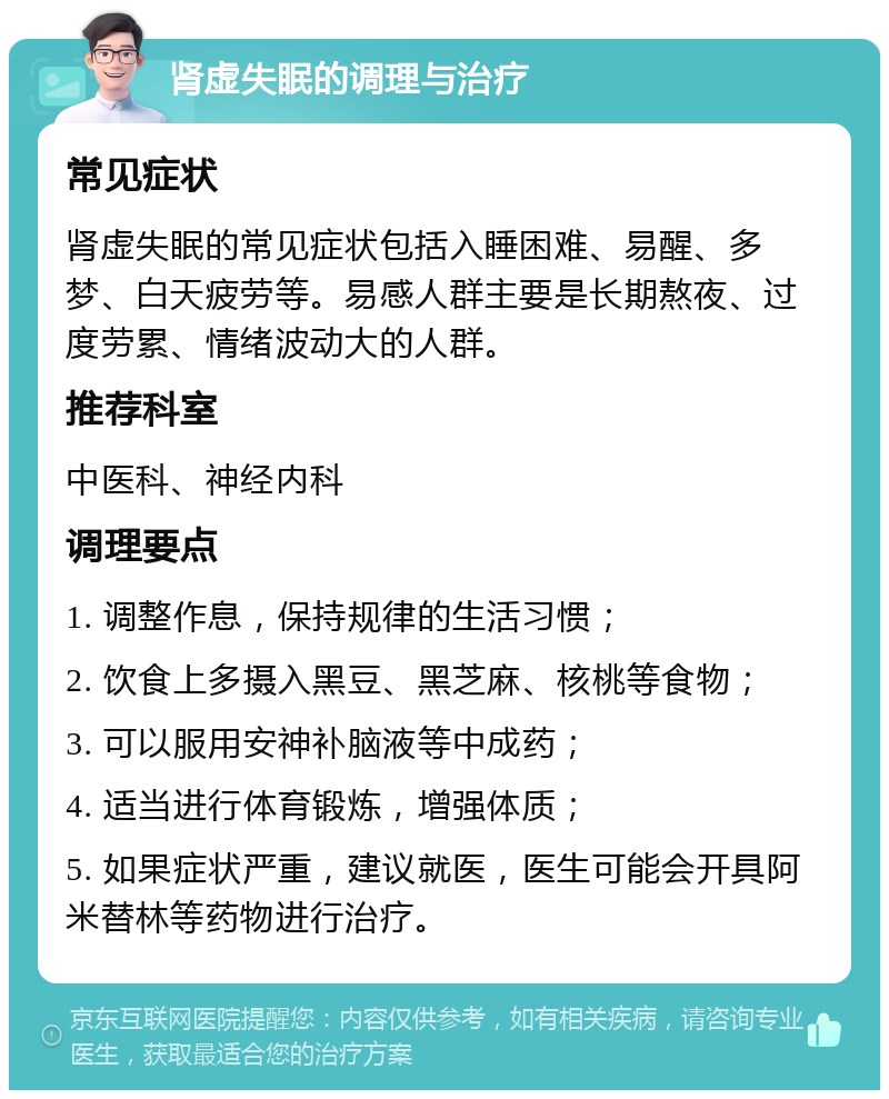 肾虚失眠的调理与治疗 常见症状 肾虚失眠的常见症状包括入睡困难、易醒、多梦、白天疲劳等。易感人群主要是长期熬夜、过度劳累、情绪波动大的人群。 推荐科室 中医科、神经内科 调理要点 1. 调整作息，保持规律的生活习惯； 2. 饮食上多摄入黑豆、黑芝麻、核桃等食物； 3. 可以服用安神补脑液等中成药； 4. 适当进行体育锻炼，增强体质； 5. 如果症状严重，建议就医，医生可能会开具阿米替林等药物进行治疗。