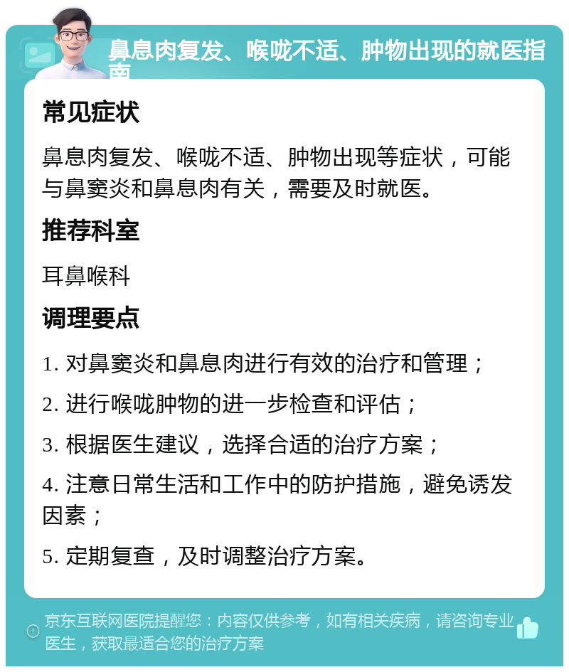 鼻息肉复发、喉咙不适、肿物出现的就医指南 常见症状 鼻息肉复发、喉咙不适、肿物出现等症状，可能与鼻窦炎和鼻息肉有关，需要及时就医。 推荐科室 耳鼻喉科 调理要点 1. 对鼻窦炎和鼻息肉进行有效的治疗和管理； 2. 进行喉咙肿物的进一步检查和评估； 3. 根据医生建议，选择合适的治疗方案； 4. 注意日常生活和工作中的防护措施，避免诱发因素； 5. 定期复查，及时调整治疗方案。