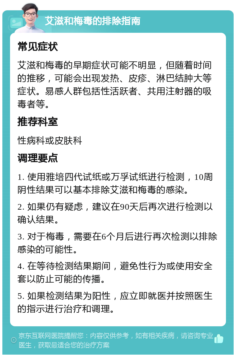 艾滋和梅毒的排除指南 常见症状 艾滋和梅毒的早期症状可能不明显，但随着时间的推移，可能会出现发热、皮疹、淋巴结肿大等症状。易感人群包括性活跃者、共用注射器的吸毒者等。 推荐科室 性病科或皮肤科 调理要点 1. 使用雅培四代试纸或万孚试纸进行检测，10周阴性结果可以基本排除艾滋和梅毒的感染。 2. 如果仍有疑虑，建议在90天后再次进行检测以确认结果。 3. 对于梅毒，需要在6个月后进行再次检测以排除感染的可能性。 4. 在等待检测结果期间，避免性行为或使用安全套以防止可能的传播。 5. 如果检测结果为阳性，应立即就医并按照医生的指示进行治疗和调理。