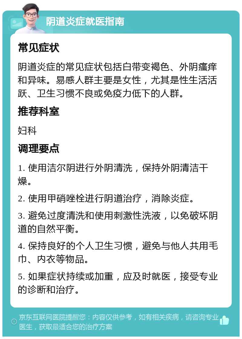 阴道炎症就医指南 常见症状 阴道炎症的常见症状包括白带变褐色、外阴瘙痒和异味。易感人群主要是女性，尤其是性生活活跃、卫生习惯不良或免疫力低下的人群。 推荐科室 妇科 调理要点 1. 使用洁尔阴进行外阴清洗，保持外阴清洁干燥。 2. 使用甲硝唑栓进行阴道治疗，消除炎症。 3. 避免过度清洗和使用刺激性洗液，以免破坏阴道的自然平衡。 4. 保持良好的个人卫生习惯，避免与他人共用毛巾、内衣等物品。 5. 如果症状持续或加重，应及时就医，接受专业的诊断和治疗。