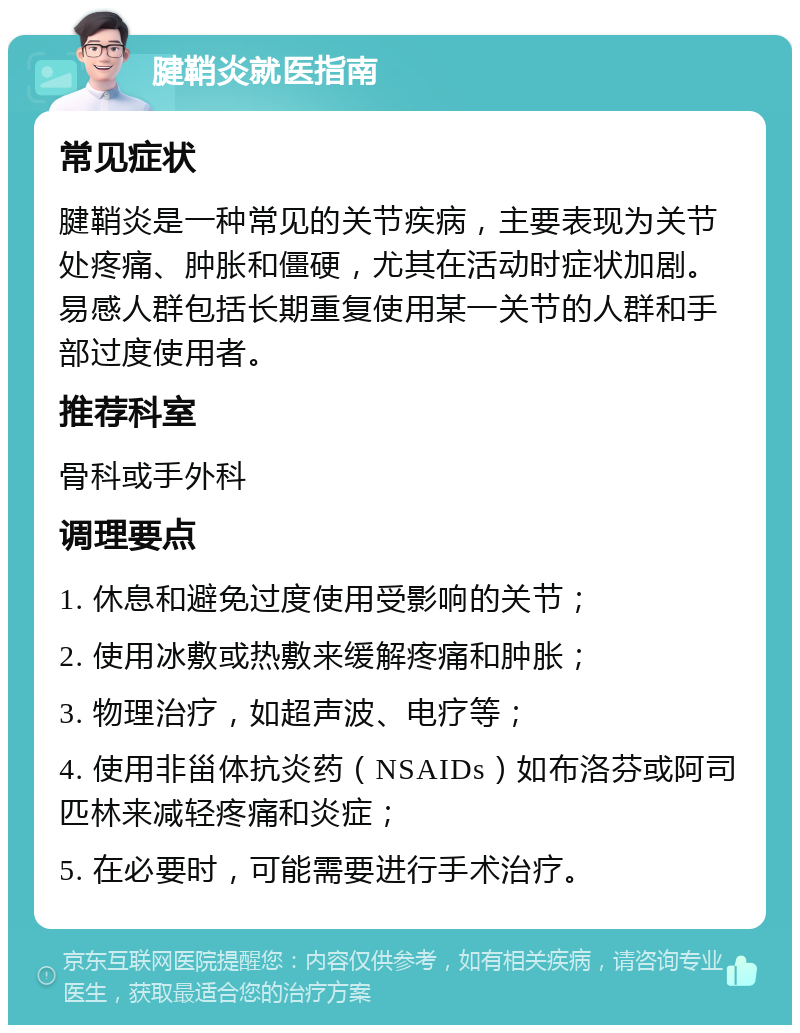 腱鞘炎就医指南 常见症状 腱鞘炎是一种常见的关节疾病，主要表现为关节处疼痛、肿胀和僵硬，尤其在活动时症状加剧。易感人群包括长期重复使用某一关节的人群和手部过度使用者。 推荐科室 骨科或手外科 调理要点 1. 休息和避免过度使用受影响的关节； 2. 使用冰敷或热敷来缓解疼痛和肿胀； 3. 物理治疗，如超声波、电疗等； 4. 使用非甾体抗炎药（NSAIDs）如布洛芬或阿司匹林来减轻疼痛和炎症； 5. 在必要时，可能需要进行手术治疗。