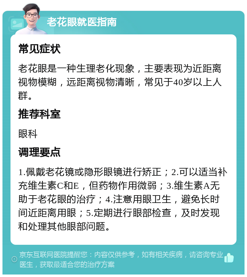 老花眼就医指南 常见症状 老花眼是一种生理老化现象，主要表现为近距离视物模糊，远距离视物清晰，常见于40岁以上人群。 推荐科室 眼科 调理要点 1.佩戴老花镜或隐形眼镜进行矫正；2.可以适当补充维生素C和E，但药物作用微弱；3.维生素A无助于老花眼的治疗；4.注意用眼卫生，避免长时间近距离用眼；5.定期进行眼部检查，及时发现和处理其他眼部问题。