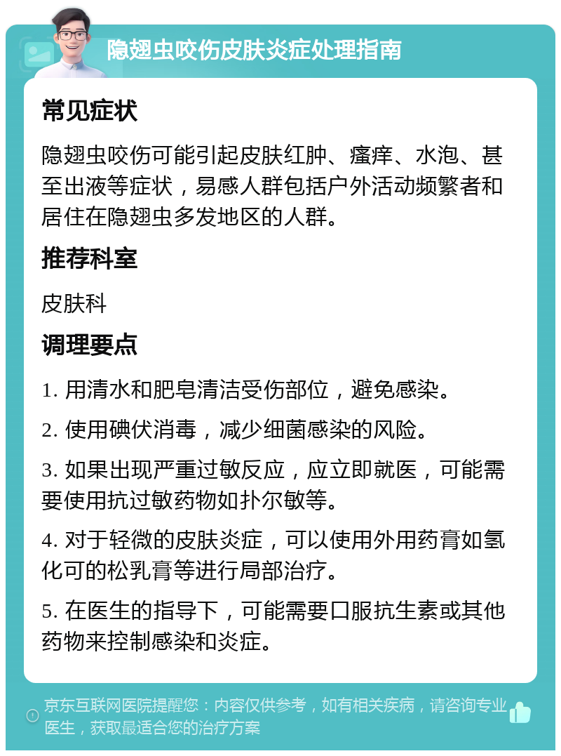 隐翅虫咬伤皮肤炎症处理指南 常见症状 隐翅虫咬伤可能引起皮肤红肿、瘙痒、水泡、甚至出液等症状，易感人群包括户外活动频繁者和居住在隐翅虫多发地区的人群。 推荐科室 皮肤科 调理要点 1. 用清水和肥皂清洁受伤部位，避免感染。 2. 使用碘伏消毒，减少细菌感染的风险。 3. 如果出现严重过敏反应，应立即就医，可能需要使用抗过敏药物如扑尔敏等。 4. 对于轻微的皮肤炎症，可以使用外用药膏如氢化可的松乳膏等进行局部治疗。 5. 在医生的指导下，可能需要口服抗生素或其他药物来控制感染和炎症。