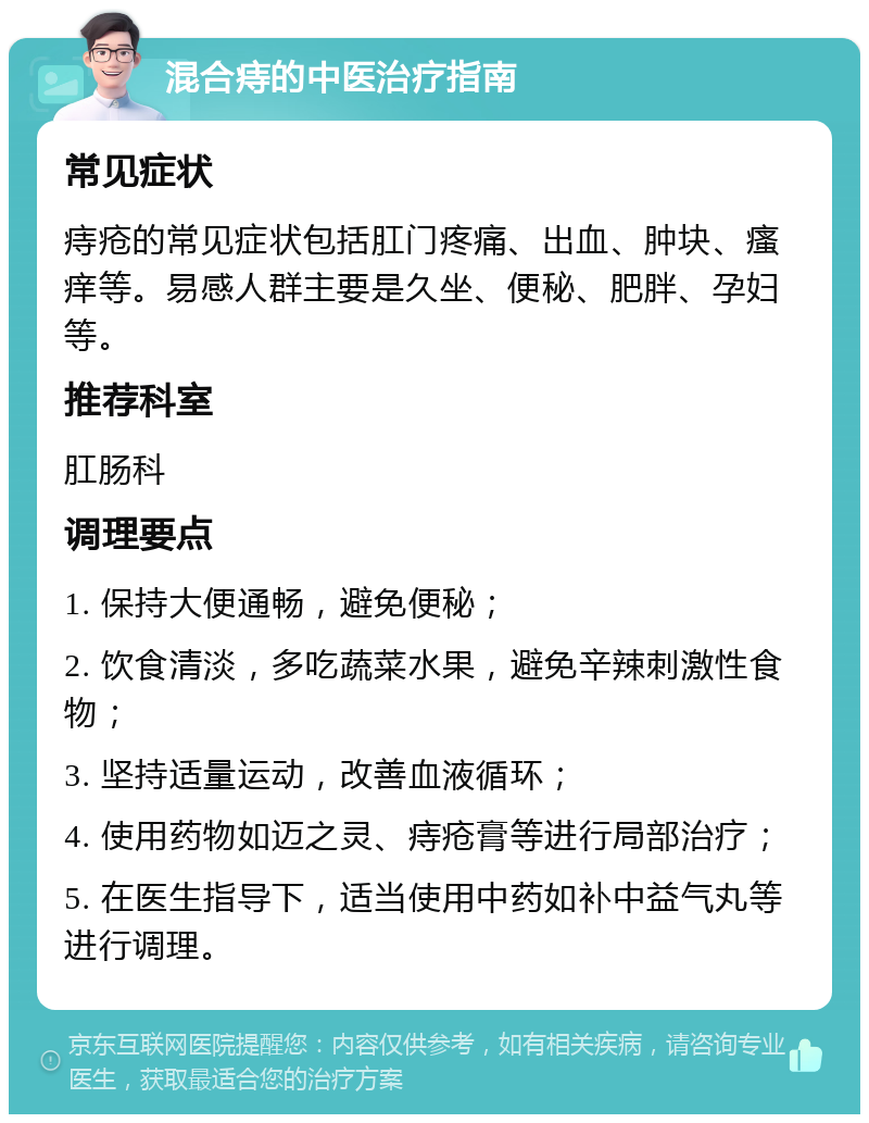 混合痔的中医治疗指南 常见症状 痔疮的常见症状包括肛门疼痛、出血、肿块、瘙痒等。易感人群主要是久坐、便秘、肥胖、孕妇等。 推荐科室 肛肠科 调理要点 1. 保持大便通畅，避免便秘； 2. 饮食清淡，多吃蔬菜水果，避免辛辣刺激性食物； 3. 坚持适量运动，改善血液循环； 4. 使用药物如迈之灵、痔疮膏等进行局部治疗； 5. 在医生指导下，适当使用中药如补中益气丸等进行调理。