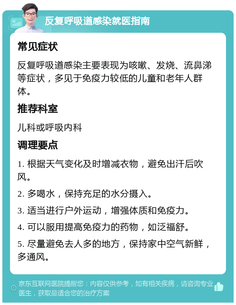 反复呼吸道感染就医指南 常见症状 反复呼吸道感染主要表现为咳嗽、发烧、流鼻涕等症状，多见于免疫力较低的儿童和老年人群体。 推荐科室 儿科或呼吸内科 调理要点 1. 根据天气变化及时增减衣物，避免出汗后吹风。 2. 多喝水，保持充足的水分摄入。 3. 适当进行户外运动，增强体质和免疫力。 4. 可以服用提高免疫力的药物，如泛福舒。 5. 尽量避免去人多的地方，保持家中空气新鲜，多通风。