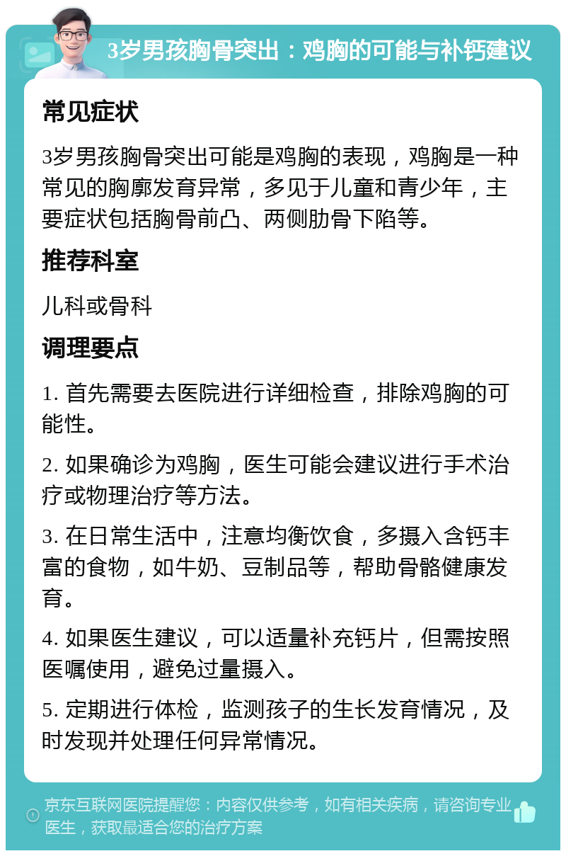 3岁男孩胸骨突出：鸡胸的可能与补钙建议 常见症状 3岁男孩胸骨突出可能是鸡胸的表现，鸡胸是一种常见的胸廓发育异常，多见于儿童和青少年，主要症状包括胸骨前凸、两侧肋骨下陷等。 推荐科室 儿科或骨科 调理要点 1. 首先需要去医院进行详细检查，排除鸡胸的可能性。 2. 如果确诊为鸡胸，医生可能会建议进行手术治疗或物理治疗等方法。 3. 在日常生活中，注意均衡饮食，多摄入含钙丰富的食物，如牛奶、豆制品等，帮助骨骼健康发育。 4. 如果医生建议，可以适量补充钙片，但需按照医嘱使用，避免过量摄入。 5. 定期进行体检，监测孩子的生长发育情况，及时发现并处理任何异常情况。