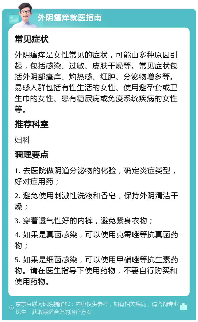 外阴瘙痒就医指南 常见症状 外阴瘙痒是女性常见的症状，可能由多种原因引起，包括感染、过敏、皮肤干燥等。常见症状包括外阴部瘙痒、灼热感、红肿、分泌物增多等。易感人群包括有性生活的女性、使用避孕套或卫生巾的女性、患有糖尿病或免疫系统疾病的女性等。 推荐科室 妇科 调理要点 1. 去医院做阴道分泌物的化验，确定炎症类型，好对症用药； 2. 避免使用刺激性洗液和香皂，保持外阴清洁干燥； 3. 穿着透气性好的内裤，避免紧身衣物； 4. 如果是真菌感染，可以使用克霉唑等抗真菌药物； 5. 如果是细菌感染，可以使用甲硝唑等抗生素药物。请在医生指导下使用药物，不要自行购买和使用药物。