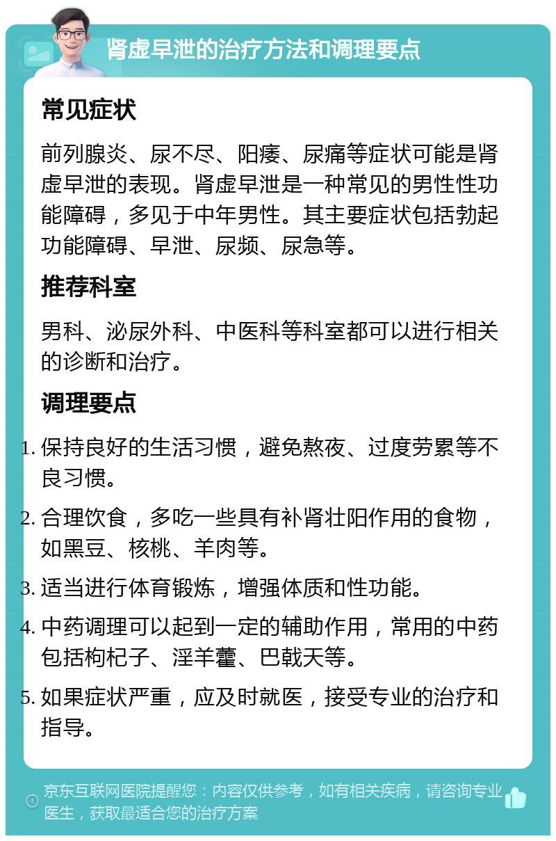 肾虚早泄的治疗方法和调理要点 常见症状 前列腺炎、尿不尽、阳痿、尿痛等症状可能是肾虚早泄的表现。肾虚早泄是一种常见的男性性功能障碍，多见于中年男性。其主要症状包括勃起功能障碍、早泄、尿频、尿急等。 推荐科室 男科、泌尿外科、中医科等科室都可以进行相关的诊断和治疗。 调理要点 保持良好的生活习惯，避免熬夜、过度劳累等不良习惯。 合理饮食，多吃一些具有补肾壮阳作用的食物，如黑豆、核桃、羊肉等。 适当进行体育锻炼，增强体质和性功能。 中药调理可以起到一定的辅助作用，常用的中药包括枸杞子、淫羊藿、巴戟天等。 如果症状严重，应及时就医，接受专业的治疗和指导。