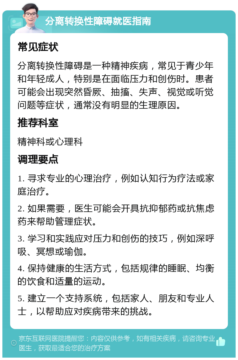 分离转换性障碍就医指南 常见症状 分离转换性障碍是一种精神疾病，常见于青少年和年轻成人，特别是在面临压力和创伤时。患者可能会出现突然昏厥、抽搐、失声、视觉或听觉问题等症状，通常没有明显的生理原因。 推荐科室 精神科或心理科 调理要点 1. 寻求专业的心理治疗，例如认知行为疗法或家庭治疗。 2. 如果需要，医生可能会开具抗抑郁药或抗焦虑药来帮助管理症状。 3. 学习和实践应对压力和创伤的技巧，例如深呼吸、冥想或瑜伽。 4. 保持健康的生活方式，包括规律的睡眠、均衡的饮食和适量的运动。 5. 建立一个支持系统，包括家人、朋友和专业人士，以帮助应对疾病带来的挑战。