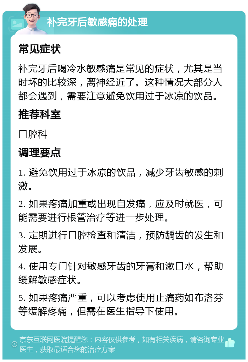 补完牙后敏感痛的处理 常见症状 补完牙后喝冷水敏感痛是常见的症状，尤其是当时坏的比较深，离神经近了。这种情况大部分人都会遇到，需要注意避免饮用过于冰凉的饮品。 推荐科室 口腔科 调理要点 1. 避免饮用过于冰凉的饮品，减少牙齿敏感的刺激。 2. 如果疼痛加重或出现自发痛，应及时就医，可能需要进行根管治疗等进一步处理。 3. 定期进行口腔检查和清洁，预防龋齿的发生和发展。 4. 使用专门针对敏感牙齿的牙膏和漱口水，帮助缓解敏感症状。 5. 如果疼痛严重，可以考虑使用止痛药如布洛芬等缓解疼痛，但需在医生指导下使用。