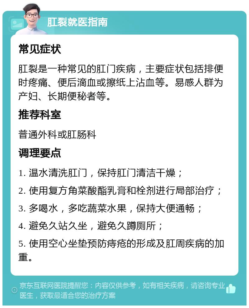 肛裂就医指南 常见症状 肛裂是一种常见的肛门疾病，主要症状包括排便时疼痛、便后滴血或擦纸上沾血等。易感人群为产妇、长期便秘者等。 推荐科室 普通外科或肛肠科 调理要点 1. 温水清洗肛门，保持肛门清洁干燥； 2. 使用复方角菜酸酯乳膏和栓剂进行局部治疗； 3. 多喝水，多吃蔬菜水果，保持大便通畅； 4. 避免久站久坐，避免久蹲厕所； 5. 使用空心坐垫预防痔疮的形成及肛周疾病的加重。