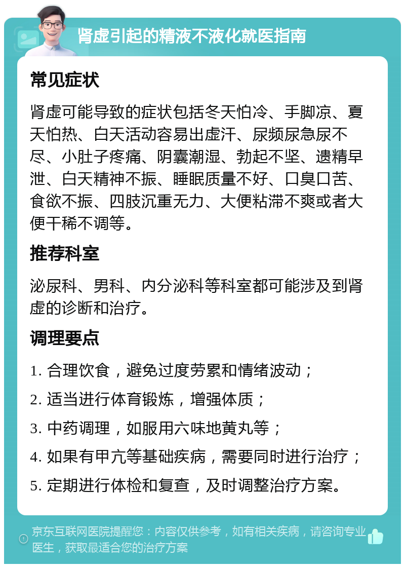 肾虚引起的精液不液化就医指南 常见症状 肾虚可能导致的症状包括冬天怕冷、手脚凉、夏天怕热、白天活动容易出虚汗、尿频尿急尿不尽、小肚子疼痛、阴囊潮湿、勃起不坚、遗精早泄、白天精神不振、睡眠质量不好、口臭口苦、食欲不振、四肢沉重无力、大便粘滞不爽或者大便干稀不调等。 推荐科室 泌尿科、男科、内分泌科等科室都可能涉及到肾虚的诊断和治疗。 调理要点 1. 合理饮食，避免过度劳累和情绪波动； 2. 适当进行体育锻炼，增强体质； 3. 中药调理，如服用六味地黄丸等； 4. 如果有甲亢等基础疾病，需要同时进行治疗； 5. 定期进行体检和复查，及时调整治疗方案。